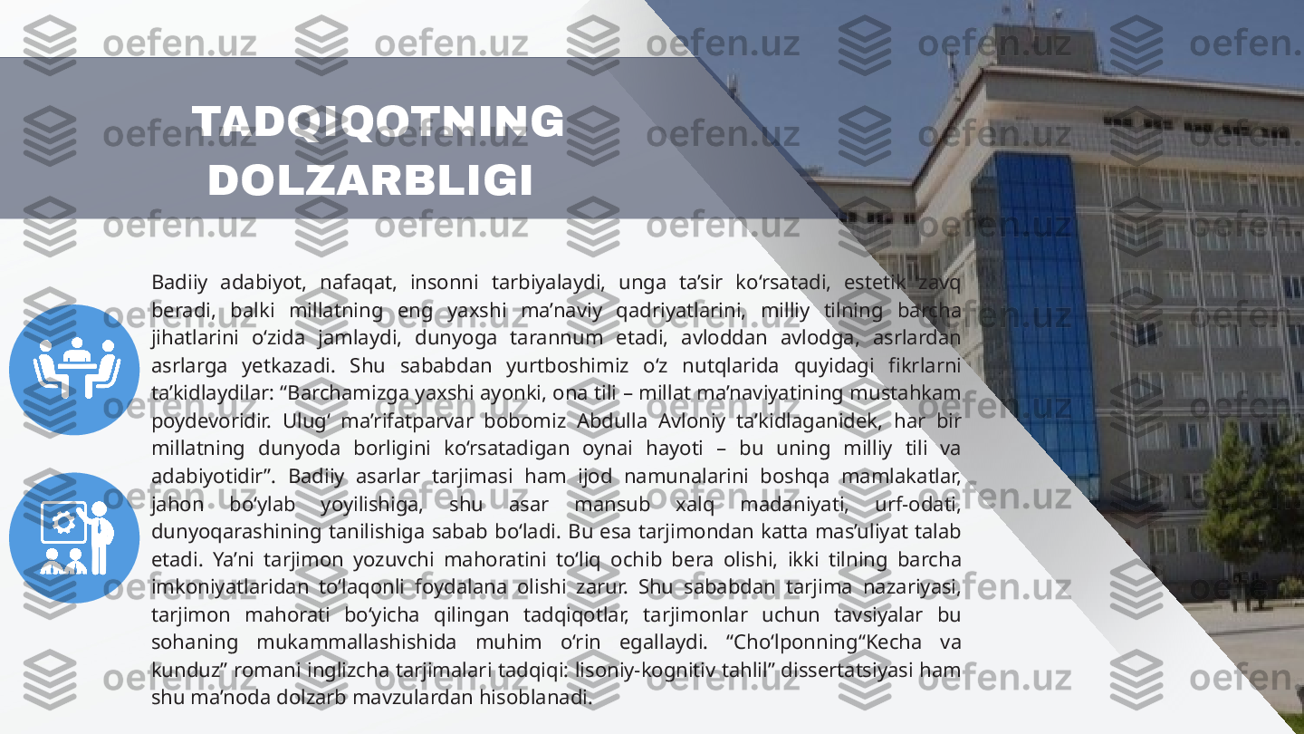 Badiiy  adabiyot,  nafaqat,  insonni  tarbiyalaydi,  unga  ta’sir  ko‘rsatadi,  estetik  zavq 
beradi,  balki  millatning  eng  yaxshi  ma’naviy  qadriyatlarini,  milliy  tilning  barcha 
jihatlarini  o‘zida  jamlaydi,  dunyoga  tarannum  etadi,  avloddan  avlodga,  asrlardan 
asrlarga  yetkazadi.  Shu  sababdan  yurtboshimiz  o‘z  nutqlarida  quyidagi  fikrlarni 
ta’kidlaydilar: “Barchamizga yaxshi ayonki, ona tili – millat ma’naviyatining mustahkam 
poydevoridir.  Ulug‘  ma’rifatparvar  bobomiz  Abdulla  Avloniy  ta’kidlaganidek,  har  bir 
millatning  dunyoda  borligini  ko‘rsatadigan  oynai  hayoti  –  bu  uning  milliy  tili  va 
adabiyotidir”.  Badiiy  asarlar  tarjimasi  ham  ijod  namunalarini  boshqa  mamlakatlar, 
jahon  bo‘ylab  yoyilishiga,  shu  asar  mansub  xalq  madaniyati,  urf-odati, 
dunyoqarashining  tanilishiga  sabab  bo‘ladi.  Bu  esa  tarjimondan  katta  mas’uliyat  talab 
etadi.  Ya’ni  tarjimon  yozuvchi  mahoratini  to‘liq  ochib  bera  olishi,  ikki  tilning  barcha 
imkoniyatlaridan  to‘laqonli  foydalana  olishi  zarur.  Shu  sababdan  tarjima  nazariyasi, 
tarjimon  mahorati  bo‘yicha  qilingan  tadqiqotlar,  tarjimonlar  uchun  tavsiyalar  bu 
sohaning  mukammallashishida  muhim  o‘rin  egallaydi.  “Cho‘lponning“Kecha  va 
kunduz” romani inglizcha tarjimalari tadqiqi: lisoniy-kognitiv tahlil” dissertatsiyasi ham 
shu ma’noda dolzarb mavzulardan hisoblanadi. TADQIQOTNING 
DOLZARBLIGI  