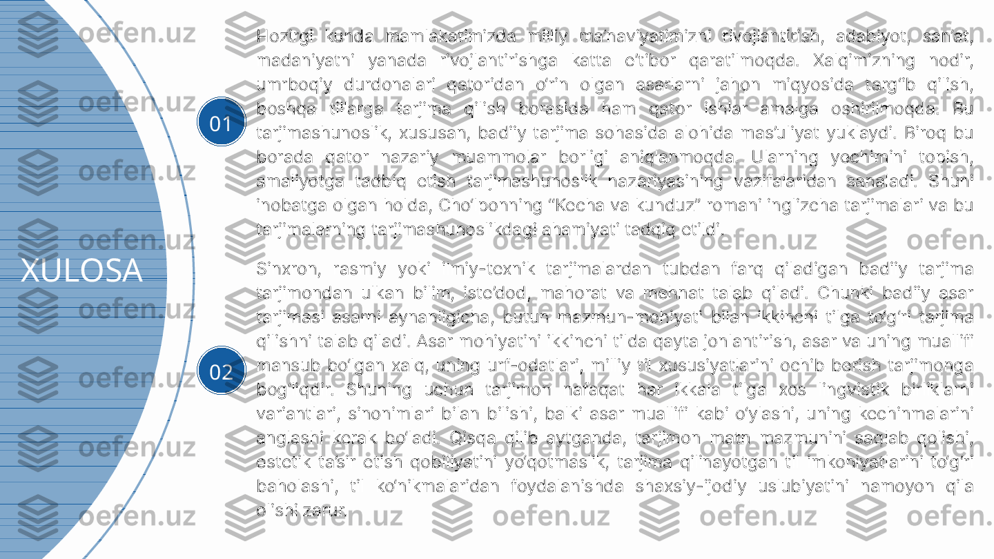 XULOSA 01 Hozirgi  kunda  mamlakatimizda  milliy  ma’naviyatimizni  rivojlantirish,  adabiyot,  san’at, 
madaniyatni  yanada  rivojlantirishga  katta  e’tibor  qaratilmoqda.  Xalqimizning  nodir, 
umrboqiy  durdonalari  qatoridan  o‘rin  olgan  asarlarni  jahon  miqyosida  targ‘ib  qilish, 
boshqa  tillarga  tarjima  qilish  borasida  ham  qator  ishlar  amalga  oshirilmoqda.  Bu 
tarjimashunoslik,  xususan,  badiiy  tarjima  sohasida  alohida  mas’uliyat  yuklaydi.  Biroq  bu 
borada  qator  nazariy  muammolar  borligi  aniqlanmoqda.  Ularning  yechimini  topish, 
amaliyotga  tadbiq  etish  tarjimashunoslik  nazariyasining  vazifalaridan  sanaladi.  Shuni 
inobatga olgan holda, Cho‘lponning “Kecha va kunduz” romani inglizcha tarjimalari va bu 
tarjimalarning tarjimashunoslikdagi ahamiyati tadqiq etildi.
02 Sinxron,  rasmiy  yoki  ilmiy-texnik  tarjimalardan  tubdan  farq  qiladigan  badiiy  tarjima 
tarjimondan  ulkan  bilim,  iste’dod,  mahorat  va  mehnat  talab  qiladi.  Chunki  badiiy  asar 
tarjimasi  asarni  aynanligicha,  butun  mazmun-mohiyati  bilan  ikkinchi  tilga  to‘g‘ri  tarjima 
qilishni talab qiladi. Asar mohiyatini ikkinchi tilda qayta jonlantirish, asar va uning muallifi 
mansub  bo‘lgan  xalq,  uning  urf-odatlari,  milliy  til  xususiyatlarini  ochib  berish  tarjimonga 
bog‘liqdir.  Shuning  uchun  tarjimon  nafaqat  har  ikkala  tilga  xos  lingvistik  birliklarni 
variantlari,  sinonimlari  bilan  bilishi,  balki  asar  muallifi  kabi  o‘ylashi,  uning  kechinmalarini 
anglashi  kerak  bo‘ladi.  Qisqa  qilib  aytganda,  tarjimon  matn  mazmunini  saqlab  qolishi, 
estetik  ta’sir  etish  qobiliyatini  yo‘qotmaslik,  tarjima  qilinayotgan  til  imkoniyatlarini  to‘g‘ri 
baholashi,  til  ko‘nikmalaridan  foydalanishda  shaxsiy-ijodiy  uslubiyatini  namoyon  qila 
olishi zarur.  