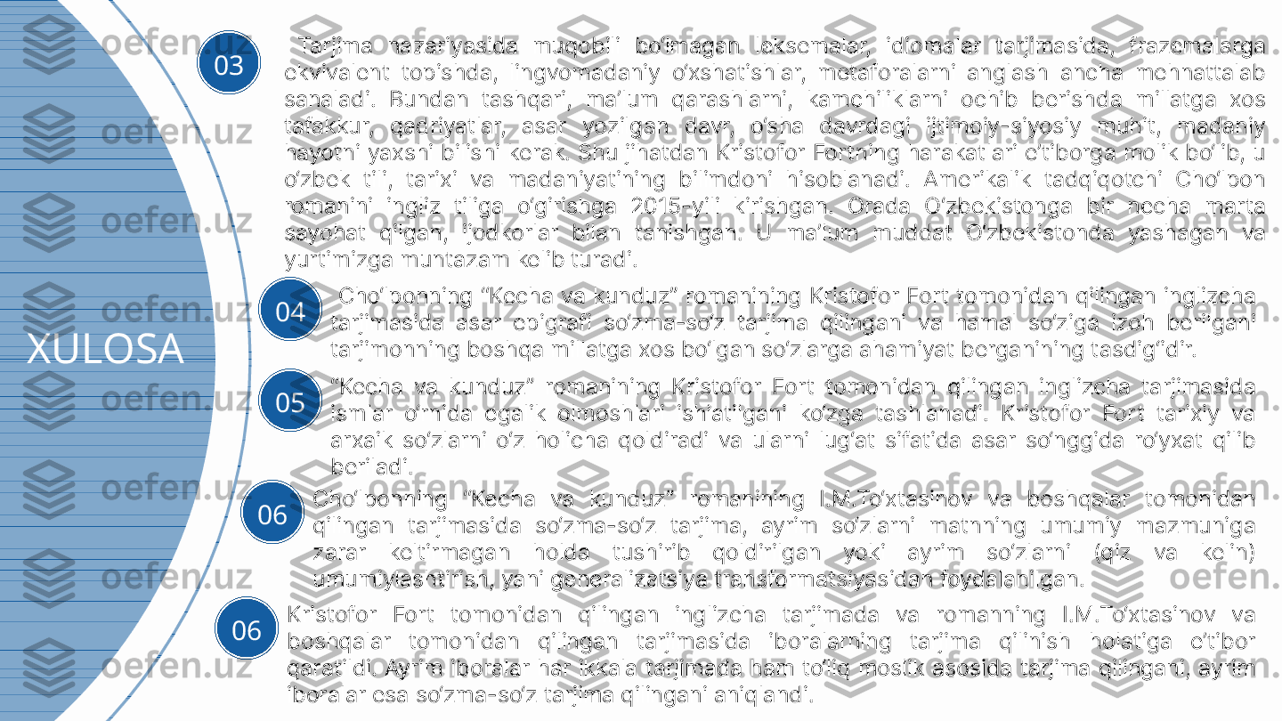 XULOSA 03   Tarjima  nazariyasida  muqobili  bo‘lmagan  leksemalar,  idiomalar  tarjimasida,  frazemalarga 
ekvivalent  topishda,  lingvomadaniy  o‘xshatishlar,  metaforalarni  anglash  ancha  mehnattalab 
sanaladi.  Bundan  tashqari,  ma’lum  qarashlarni,  kamchiliklarni  ochib  berishda  millatga  xos 
tafakkur,  qadriyatlar,  asar  yozilgan  davr,  o‘sha  davrdagi  ijtimoiy-siyosiy  muhit,  madaniy 
hayotni yaxshi bilishi kerak. Shu jihatdan Kristofor Fortning harakatlari e’tiborga molik bo‘lib, u 
o‘zbek  tili,  tarixi  va  madaniyatining  bilimdoni  hisoblanadi.  Amerikalik  tadqiqotchi  Cho‘lpon 
romanini  ingliz  tiliga  o‘girishga  2015-yili  kirishgan.  Orada  O‘zbekistonga  bir  necha  marta 
sayohat  qilgan,  ijodkorlar  bilan  tanishgan.  U  ma’lum  muddat  O‘zbekistonda  yashagan  va 
yurtimizga muntazam kelib turadi. 
04   Cho‘lponning  “Kecha  va  kunduz”  romanining  Kristofor  Fort  tomonidan  qilingan  inglizcha 
tarjimasida  asar  epigrafi  so‘zma-so‘z  tarjima  qilingani  va  hamal  so‘ziga  izoh  berilgani 
tarjimonning boshqa millatga xos bo‘lgan so‘zlarga ahamiyat berganining tasdig‘idir.
05 “ Kecha  va  kunduz”  romanining  Kristofor  Fort  tomonidan  qilingan  inglizcha  tarjimasida 
ismlar  o‘rnida  egalik  olmoshlari  ishlatilgani  ko‘zga  tashlanadi.  Kristofor  Fort  tarixiy  va 
arxaik  so‘zlarni  o‘z  holicha  qoldiradi  va  ularni  lug‘at  sifatida  asar  so‘nggida  ro‘yxat  qilib 
beriladi.
06 Cho‘lponning  “Kecha  va  kunduz”  romanining  I.M.To‘xtasinov  va  boshqalar  tomonidan 
qilingan  tarjimasida  so‘zma-so‘z  tarjima,  ayrim  so‘zlarni  matnning  umumiy  mazmuniga 
zarar  keltirmagan  holda  tushirib  qoldirilgan  yoki  ayrim  so‘zlarni  (qiz  va  kelin) 
umumiylashtirish, yani generalizatsiya transformatsiyasidan foydalanilgan.
06 Kristofor  Fort  tomonidan  qilingan  inglizcha  tarjimada  va  romanning  I.M.To‘xtasinov  va 
boshqalar  tomonidan  qilingan  tarjimasida  iboralarning  tarjima  qilinish  holatiga  e’tibor 
qaratildi. Ayrim iboralar har ikkala tarjimada  ham to‘liq  moslik asosida tarjima qilingani, ayrim 
iboralar esa so‘zma-so‘z tarjima qilingani aniqlandi. 