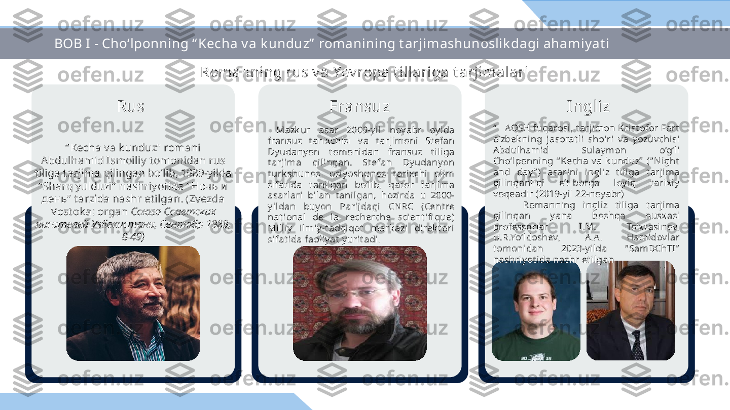   Mazk ur  asar  2009-y il  noy abr  oy ida 
fransuz  t arixchisi  v a  t arjimoni  St efan 
Dy udany on  t omonidan  fransuz  t iliga 
t arj ima  qili ngan.  St efan  Dy udany on 
t urk shunos,  osi y oshunos  t ari xchi   olim 
sifat ida  t ani lgan  bo‘lib,  qat or  t arjima 
asarlari  bilan  t ani lgan,  hozirda  u  2000-
y ildan  buy on  Parijdagi   CN RC  (Cent re 
nat ional   de  la  recherche  scient ifi que) 
Milli y   ilmiy -t adqi qot   mark azi   di rek t ori  
sifat ida faol iy at  y urit adi.Romanning rus v a Yev ropa t illariga t arjimalari
“ Kecha va k unduz”  romani 
Abdulhamid Ismoiliy t omonidan rus 
t iliga t arjima qilingan bo‘lib, 1989-yilda 
“ Sharq yulduzi”  nashriyot ida “ Ночь и 
день”  t arzida nashr et ilgan. (Zvezda 
Vost ok a: organ  Союза Cоветских 
писателей Узбекистана, Сентабр 1989, 
8-49) “     AQSH fuqarosi , t arji mon Krist ofor Fort  
o‘zbek ning  j asorat li  shoiri   v a  y ozuv chisi 
A bdulhamid  Sulay mon  o‘g‘li 
Cho‘lponning  “ Kecha  v a  k unduz”   (“ Night  
and  day ” )  asarini  ingliz  t iliga  t arjima 
qilinganl igi  e’t iborga  loy iq  t arix iy  
v oqeadir (2019-y il 22-noy abr) 
        Romanning  ingliz  t i liga  t arj ima 
qilingan  y ana  boshqa  nusx asi 
professorlar  I.M.  To‘xt asinov, 
U.R.Yo‘ldoshev,  A.A .  Hamidov lar 
t omoni dan  2023-y ilda  “ SamDChTI”  
nashri yot ida nashr et i lganRus Fransuz InglizBOB I - Cho‘lponning “ Kecha v a k unduz”  romanining t arjimashunoslik dagi ahamiy at i  