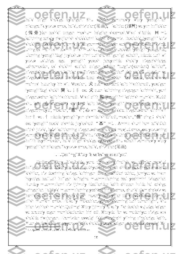 balki   to gri   shaklga   aylangan.   Shu   sababli   zamonaviy   xitoy   iyerogliflariʻ
piktografik yozuv emas, balki, chiziqlar ( 笔画 ) ，   kalitlat ( 部首 ) va yon bo’laklar
( 偏 旁 )dan   tashkil   topgan   mavhum   belgilar   sistemasi. Misol   sifatida   目 m ù
kalitining   tarixiy   rivojlanish   shakklarini   ko ʻ rib   chiqamiz .   Dastlabki   iyeroglif   ko ʻ z
shakliga   o ʻ xshasa   ham ,  ammo   piktogrammalar   borgan   sari   mavhumlashib ,  hozirda
uning   asl   ma ’ nosini   taxmin   qilish   mushkul .  Kalitlar   murakkab   iyeroglif   yasaganda ,
ularning   iyeroglifdagi   joylashuv   o ʻ rni   turlicha   bo ʻ lganligi   sababli ,   odatda   turli   xil
yozuv   uslubiga   ega .   Iyeroglif   yasash   jarayonida   shakliy   o ʻ zgarishlarga
uchramasdan ,   asl   shaklini   saqllab   qolgan   kalitlar   “ turg ʻ un ( standard )   kalitlar ”,
o ʻ zgarishga   uchragan   kalitlar   esa   “ o ʻ zgaruvchan   kalitlar ”   deb   ataladi .   Turg ʻ un   va
o ʻ zgaruvchan   kalitlar   bir - biridan   faqat   shakl   jihatdan   farq   qiladi ,   o ʻ qilishi   va
ma ’ nosi   butunlay   bir   xil .   Masalan ,   犬 qu ǎ n   standard   kalit   hisoblanadi ,   yasalgan
iyeroglifdagi   shakli   哭   k ū ； 犭 esa   犬 quan   kalitining   o ʻ zgargan   ko ʻ rinishi ,   yani
o ʻ zgaruvchan   kalit   hisoblanadi .  Misol   qilib   狗   iyeroglifini   keltirish   mumkin .  Xuddi
shu   kabi   心 x 4
ī n   kaliti   standard   kalit   bo ʻ lib   iyeroglif   hosil   qilganda   shaklini
o ʻ zgartirmaydi ,  masalan , “ 思 ”  s ī ;   心 x ī n   kalitining   ikkita   o ʻ zgaruvchan   ko ʻ rinishi
bor - 忄   va  .  忄 odatda   iyeroglif   yon   qismida   ishlatiladi ,  masalan , “ 情 ”  q í ng ；   shakli
esa   iyeroglif   pastki   qismida   joylashadi -   “ 慕 ”   m ù   .   Ammo   shuni   ham   ta ’ kidlab
o ʻ tish   joizki ,  ba ’ zi   kalitlarning   o ʻ zgaruvchan   shakllari   mavjud   emas .  esa   yozuvning
zamonaviy   bosqichi   deb   ataladi .   Ushbu   ikki   yozuv   uslubida   kalitlar   chiziqlari   egri
bo ʻ lib   qayrilmasdan ,   balki   to ʻ gri   shaklga   aylangan .   Shu   sababli   zamonaviy   xitoy
iyerogliflari piktografik yozuv emas, balki, chiziqlar ( 笔画 ).
                           I.II.Qadimgi Xitoy falsafasi va adabiyoti
Qadimgi   Xitoy   falsafasida   yana   turli   xil   yo’nalish   va   oqimlar   mavjud
bo’lgan.   Ularda   falsafiy   tafakkur   qadriyatlarini   ishlab   chiqishga   uringan   mashhur
kishilar,   o’z   davrining   ko’zga   ko’ringan   donishmandlari   tabiat,   jamiyat   va   inson
hayotiga   taalluqli   bo’lgan   ko’pgina   muammolarning   real   yechimini   izlaganlar.
Bunday   muammolarni   o’z   ijtimoiy   ideallaridan   kelib   chiqqan   holda   hal   etishga
uringanlar. Tabiiyki muammolarning yechimi bir xil emas, chunki olam cheksiz va
benihoyadir.   Ularni   chegaralangan   nazariy   tamoyillar   tizimi   vositasida   qamrab
olish   mumkin   emas.   Falsafiy   maktablar,   yo’nalishlarning   turli-tumanligini,   shu
bilan izohlash mumkin . Qadimgi Xitoy ijtimoiy falsafiy fikr dastlab vujudga kelgan
va   taraqqiy   etgan   mamlakatlardan   biri   edi.   Xitoyda   fan   va   madaniyat   o’ziga   xos
shaklda   rivojangan.   Eramizdan   avvalgi   ikki   minginchi   yilning   o’rtalariga   kelib,
Yuan-in davlatida muayyan xo’jalik shakli yuzaga kelgan. Eramizdan avvalgi XII
4
  В . И . Кузищина . История   древнего   рима . Москва  – 2000 .67-bet
10 