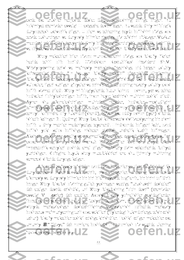 asrda   esa   urushlar   natijasida   davlat   Chjou   qabilasining   qo’liga   o’tgan.   Bu
hokimiyat eramizdan avvalgi III asrgacha davom etgan. Bu vaqtda diniy mifologik
dunyoqarash   ustivorlik   qilgan.   U   olam   va   tabiatning   paydo   bo’lishini   o’ziga   xos
tarzda   tushuntirgan   va   dunyoviy   bilimlar   rivojiga   o’z   ta’sirini   o’tkazgan.Mazkur
maqolani   tahlil   qilish   jarayonida   ilmiy   bilishning   mantiqiylik,   tarixiylik,   izchillik
va obyektivlik usullaridan keng foydalanildi. In va Yan falsafiy maktabi va boshqa
Xitoy   maktablari   bilan   o’zoro   munosabatlarini   o’ziga   xos   falsafiy   fikrlari
haqida   tahlil   olib   borildi.   O’zbekiston   Respublikasi   Prezidenti   Sh.M.
Mirziyoyevning   tarixi   va   ma’naviy   merosini   o’rganishga   oid   bergan   uslubiy
ko’rsatmalari   hamda,   “In   5
va   yan   falsafiy   maktabi”   o’rganishda   olimlarning
falsafiy   tizimlar   taraqqiyotiga   qo’shgan   hissasi   to’g’risidagi   fikr   –   mulohazalar,
xulosalar, ilgari  surilgan g’oyalar va prinsiplar  tadqiqotning nazariy-uslubiy asosi
bo’lib   xizmat   qiladi.   Xitoy   mifologiyalarida   butun   koinot   -   osmon,   yer   va   tabiat
hodisalari   ilohiylashtirilgan   bo’lib,   inson   hayot   kechirish   muhitini   tashkil   qiladi.
Aynan   shu   afsonalashtirilgan   muhitdan   narsalar,   hodisalar   mavjudligini
ta’minlaydigan, ularni boshqarib turadigan oliy bir tamoyil keltirib chiqariladi. Bu
tamoyil ko’pincha oliy hukmdor (shandi), ba’zan esa oddiy osmon (tyan)  sifatida
ishlatib kelingan 2 . Qadimgi Xitoy fasafasi konservativ sivilizatsiyaning bir qismi
bo’lib   u   diniy   matnlar   madaniyatiga   tayanardi.   Hindistonda   bo’lgani   kabi,   ozod
bo’lish   yoki   xalos   bo’lishga   nisbatan   qiziqish   unchalik   kuchli   bo’lmagan.
Aksincha,   u   ko’proq   amaliy   va   pragmatik   yo’nalishga   ega   edi.   Xitoy   faylasuflari
asosan   kambag’al   a’yonlarga   mansub   bo’lgan.   Ular   ko’pincha   g’oyat   ulkan
imperatorlik   saroylari   qoshida   amal   qilgan   ma’muriy   tizim   sektorlarida   faoliyat
yuritishgan.   Ko’pgina   buyuk   xitoy   mutafakkirlari   ana   shu   ijtimoiy   muhitning
samarasi sifatida dunyoga kelgan.
          Afsonalar ma’naviy ta’siridan ozod bo’la borganlar va olam to’g’risidagi ilk
dunyoqarashni   o’zlarida   shakllantirib,   rivojlantirganlar.   Ularning   qarashlarida
afsonaviy va dunyoviy bilimlar bir-biri bilan bevosita bog’lanib, bir-birini to’ldirib
brogan   Xitoy   falsafasi   o’zining   gullab   yashnagan   vaqtiga   “urushuvchi   davlatlar”
deb   atalgan   davrda   erishdiki,   uni   Xitoy   falsafasining   “oltin   davri”   (eramizdan
avvalgi   VI-IIIasrlar)   deb   atadilar.   Asosiy   falsafiy   yo’nalishlar   quyidagilardan
iborat   edi:   in-yan,   besh   unsur,   konfutsiychilik,   daosizm,   moizm,   legizm   Qadimgi
xitoyda   markazlashgan   davlatchilikning   kuchsizlanishi   oqibatida   markaziy
boshqaruv ma’muriyatning turli soxa vakillari (joylardagi hukmdorlarga ta’sir etish
uchun) falsafiy maktablar tashkil etishga kirishdilar. Tashkil etilgan maktablar esa
umumiy   家 “ С hizya”   deb   nomlana   boshladi4   .   Bu   nomlash   o’z   vaqtida   ularning
5
  Qodirova. Sivilizatsiya. Toshkent. 2001.92-bet
11 