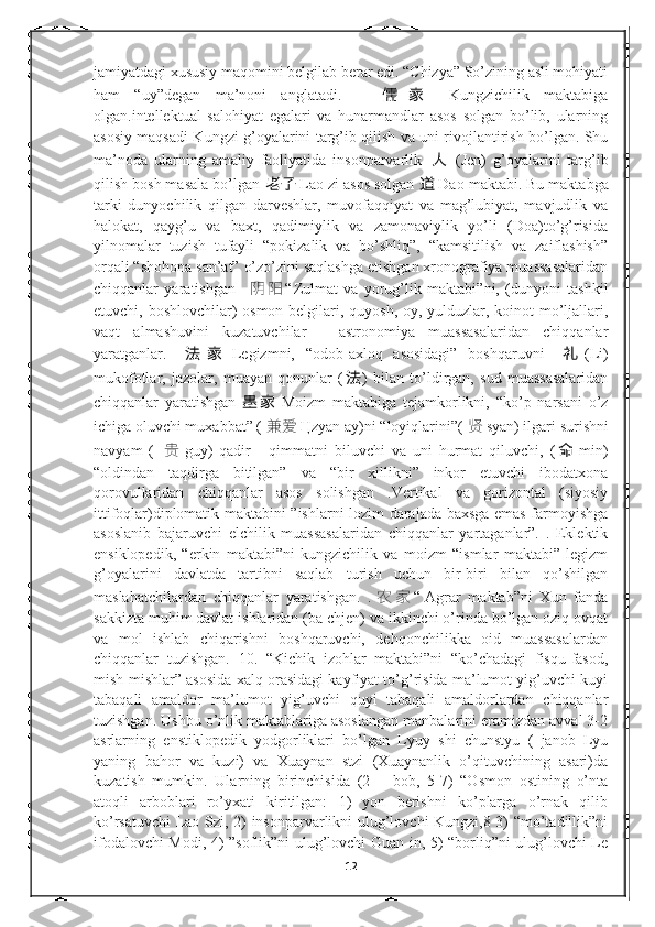 jamiyatdagi xususiy maqomini belgilab berar edi. “Chizya” So’zining asli mohiyati
ham   “uy”degan   ma’noni   anglatadi.     儒 家   Kungzichilik   maktabiga
olgan.intellektual   salohiyat   egalari   va   hunarmandlar   asos   solgan   bo’lib,   ularning
asosiy maqsadi Kungzi g’oyalarini targ’ib qilish va uni rivojlantirish bo’lgan. Shu
ma’noda   ularning   amaliy   faoliyatida   insonparvarlik   人   (Jen)   g’oyalarini   targ’ib
qilish bosh masala bo’lgan  老子 Lao zi asos solgan  道 Dao maktabi. Bu maktabga
tarki   dunyochilik   qilgan   darveshlar,   muvofaqqiyat   va   mag’lubiyat,   mavjudlik   va
halokat,   qayg’u   va   baxt,   qadimiylik   va   zamonaviylik   yo’li   (Doa)to’g’risida
yilnomalar   tuzish   tufayli   “pokizalik   va   bo’shliq”,   “kamsitilish   va   zaiflashish”
orqali “shohona san’at” o’zo’zini saqlashga etishgan xronografiya muassasalaridan
chiqqanlar   yaratishgan     阴 阳 “ Zulmat   va   yorug’lik   maktabi”ni,   (dunyoni   tashkil
etuvchi, boshlovchilar) osmon belgilari, quyosh, oy, yulduzlar, koinot mo’ljallari,
vaqt   almashuvini   kuzatuvchilar   -   astronomiya   muassasalaridan   chiqqanlar
yaratganlar.   法 家 Legizmni,   “odob-axloq   asosidagi”   boshqaruvni   礼 (Li)
mukofotlar,   jazolar,   muayan   qonunlar   ( 法 )   bilan   to’ldirgan,   sud   muassasalaridan
chiqqanlar   yaratishgan 墨 家 Moizm   maktabiga   tejamkorlikni,   “ko’p   narsani   o’z
ichiga oluvchi muxabbat” (  兼爱 Ц zyan ay)ni “loyiqlarini”(  贤 syan) ilgari surishni
navyam   (   贵 guy)   qadir   -   qimmatni   biluvchi   va   uni   hurmat   qiluvchi,   ( 命 min)
“oldindan   taqdirga   bitilgan”   va   “bir   xillikni”   inkor   etuvchi   ibodatxona
qorovullaridan   chiqqanlar   asos   solishgan   .Vertikal   va   gorizontal   (siyosiy
ittifoqlar)diplomatik maktabini ”ishlarni lozim darajada baxsga emas farmoyishga
asoslanib   bajaruvchi   elchilik   muassasalaridan   chiqqanlar   yartaganlar”.   .   Eklektik
ensiklopedik,   “erkin   maktabi”ni   kungzichilik   va   moizm   “ismlar   maktabi”   legizm
g’oyalarini   davlatda   tartibni   saqlab   turish   uchun   bir-biri   bilan   qo’shilgan
maslahatchilardan   chiqqanlar   yaratishgan.   . 农 家 “ Agrar   maktab”ni   Xun   fanda
sakkizta muhim davlat ishlaridan (ba chjen) va ikkinchi o’rinda bo’lgan oziq ovqat
va   mol   ishlab   chiqarishni   boshqaruvchi,   dehqonchilikka   oid   muassasalardan
chiqqanlar   tuzishgan.   10.   “Kichik   izohlar   maktabi”ni   “ko’chadagi   fisqu-fasod,
mish-mishlar” asosida xalq orasidagi kayfiyat to’g’risida ma’lumot yig’uvchi kuyi
tabaqali   amaldor   ma’lumot   yig’uvchi   quyi   tabaqali   amaldorlardan   chiqqanlar
tuzishgan. Ushbu o’nlik maktablariga asoslangan manbalarini eramizdan avval 3-2
asrlarning   enstiklopedik   yodgorliklari   bo’lgan   Lyuy   shi   chunstyu   (   janob   Lyu
yaning   bahor   va   kuzi)   va   Xuaynan   stzi   (Xuaynanlik   o’qituvchining   asari)da
kuzatish   mumkin.   Ularning   birinchisida   (2   –   bob,   5-7)   “Osmon   ostining   o’nta
atoqli   arboblari   ro’yxati   kiritilgan:   1)   yon   berishni   ko’plarga   o’rnak   qilib
ko’rsatuvchi  Lao Szi, 2) insonparvarlikni ulug’lovchi Kungzi,8 3) “mo’tadillik”ni
ifodalovchi Modi, 4) ”soflik”ni ulug’lovchi Guan in, 5) “borliq”ni ulug’lovchi Le
12 