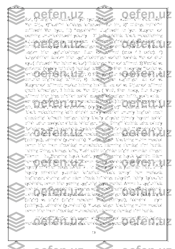 Stzi, 6) “tenglik”ni maqtovchi Tyan-pyan, 7) “egoizm - xudbinlik”ni sharaflovchi
Yan   Chju,   8)”kuch”ni   ko’klarga   ko’taruvchi   Sun   bin,   9)”   Oldinga   intilish”ni
qo’llovchi   Van   byao,   10)   “ergashish”ni   ulug’lovchi   Er   lyan.   Xuaynan   stzi
asarining   umumlashtiruvchi   yakuniy   –   21   bobi   tarkibida   falsafa   maktablarining
vujudga kelishi ijtimoiy - tarixiy shart – sharoitlari to’g’risidagi g’oyalar keltirilgan
bo’lib,   ular   quydagi   tartibda   ko’rsatilgan.   1)   kungzichilik.   2)   Moizm.   3)   Daoni
Legizm   bilan   uyg’unlashtirgan   Guan   stzi   ta’limoti   (er.av   4-3   asrlar).   4)
kungzichilikni   daosizm   bilan   uyg’unlashtirilgan   sezilarli   ravishda   Yan-stzi   chun
styu ( o’qituvchi Yan bahori va kuzi) ifodalangan Yan-stzi ta’limoti. 5) Vertikal va
gorizontal   (siyosiy   ittifoqlar)   haqidagi   ta’limot.   6)   Shen   Boxayning   “jazolar   va
ismlar” (sin min) haqidagi ta’limoti; 7) Shan yan (Gun Sunyan)ning (er av 4 asr)
qonunlar   to’g’risidagi   ta’limoti;   8)   Daosizm   bilan   sug’orilgan   Lao   stzi   va
Xuaynanstzi   ta’limoti;   mazkur   bobning   boshida   Loa-stzi   va   Chjuanstzi   ta’limoti
ajratib   ko’rsatilgan,   2   bobda   esa   Yan   Chju   (   Modi,   Shen   Boxay,   Gun   Sunyan
ta’limoti   bilan   birga   to’rtlikni   tashkil   etuvchi)   ko’rsatilgan   bo’lib,   yaxlit   xolda   I
ven chji turlanishi bilan o’zaro munosabatda o’nta (10) bo’lingan to’plamni tashkil
etib,   xususan,   “vetikal   va   gorizontal   (siyosiy   ittifoqlar)”   maktabiga   xos   belgi   va
falsafa   maktablarining   kelib   chiqishi   tarixiy   voqelikni   umumiy   bog’lash   orqali
aloqadorligi   ko’rsatib   berilgan.Tabiiy-falsafiy   g’oyalar   ijtimoiy   hayotni   tashkil
qilish   uchun   tavsiyalar   sifatida   ishlatilgan,   ‘‘Shu   Ching’’   kitobida   uchta   axloqiy
fazilatlar va ularni boshqarishda foydalanish haqida so’z boradi. ‘‘Birinchisi (sifat)
to’g’ri   (to’g’ri)   va   to’g’ri   (to’g’ri   narsalarni   qilish   qobiliyati);   ikkinchisi   -   qiyin
(qobiliyat),   uchinchisi   (yumshoqlik).   Yuzaga   kelgan   falsafaning   muhim   masalasi
osmon   bilan   inson   o’rtasidagi   munosabatlar,   odamning   olamdagi   o’rni   haqida.
Taiping   Ching,   afsonaga   ko’ra,   Yuchi   adibi   to’g’ridan-to’g’ri   osmondan   olingan:
“Osmon   -   bu   Yangning   buyuk   kuchi,   yer   -   bu   Inning   buyuk   kuchidir.   Odam
hamma   narsada   kabi   markazda.   Osmon   doimiy   ravishda   tubga   aylanadi,   uning
hayotiy   prinsiplari   pastga   tushadi   9   .   Er   doimiy   ravishda   yuqoridan   oladi,   uning
hayotiy   prinsiplari   yuqoridan   ko’tariladi.   Ikkala   tamoyil   ham   markazda
bog’langan,   shuning   uchun   odam   o’rtada   bo’lishiga   qulaydir”.   Tabiiy   faylasuflar
aytishicha,  osmon  bilan yerning  uyg’unligi  hayot  manbai.  Ammo bu  uyg’unlikda
bosh rol osmonga tegishlidir. Osmonga sajda qilish chaqirig’i shu erdan boshlandi.
Ushbu g’oya qadimgi Xitoy falsafasida keng qo’llanilgan. Birinchisi (sifat) to’g’ri
(to’g’ri)   va   to’g’ri   (to’g’ri   narsalarni   qilish   qobiliyati);   ikkinchisi   -   qiyin
(qobiliyat),   uchinchisi   (yumshoqlik).   Yuzaga   kelgan   falsafaning   muhim   masalasi
osmon bilan inson o’rtasidagi munosabatlar, odamning olamdagi o’rni haqida.
O’zlarini   “Xan”lar   deb   atagan   xitoy   imperiyasi   etnonimi   bo’lib   kelgan,
markazlashgan Xan imperiyasi shakllanishi davrida yaratilgan “Lyu sin – ban gu”
13 