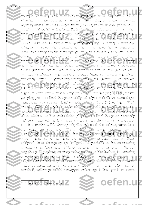 nazariyasi   an’anaviy   fanda   mumtozlik   mavqeiga   ega   bo’ldi.   Keyinchalik,   butun
xitoy   tarixi   mobaynida   unga   ishlov   berish   davom   etib,   uning   keyingi   rivojida
Chjan Syuchen (138-181) va Chjan Binlin (189-193)lar alohida xissa qo’shdilar10.
Bu ta’limot V asr Xitoy falsafasida Xu Shi tomonidan qattiq tanqid qilinishi bilan
birga   oltita   asosiy   maktabni   nafaqat   turli   kasb,   balki   turli   xildagi   shaxslar   va
turmush   tarzi   vakllari   yaratgan   degan   xulosaga   kelgan   Fen   Yulan   tomonidan
qo’llab   quvvatlandi   va   rivojlantirildi.Qadimgi   Xitoydagi   ilk   falsafiy   ta’limotlarga
ko’ra,   osmon   va   yer   bilan   chegaralangan   olam   in   hamda   yan   tamoyillariga   amal
qiladi.   Yan   tamoyili   narsalar   mohiyatiga   faol   kirib   boruvchi   kuch   sifatida   talqin
qilinsa, in esa  passiv  kuzatuvchi, zulmatni  ifodalovchi  tushunchadir. Lekin ularni
bir-birini   rad   etuvchi   jihatlar   tariqasida   tushunish   xato,   chunki   ularning
hamjihatligi   tufayli   kuchlar   birlashadi,   uzilgan   yo’nalishlar   muayyan   shaklga   ega
bo’ladi, yer bilan osmon o’zaro munosabatlari ochib beriladi. In va yan harakati -
bir   butunlik   o’zgarishining   dialektik   harakati.   Narsa   va   hodisalarning   o’zaro
hamkorligi   ularning   o’zgarishi   orqali   ta’minlanadi.   In   va   yanning   o’zaro   harakati
natijasida oltita kategoriyalar paydo bo’ladi. Bular - momaqaldiroq, shamol, olov,
suv,   qaytish   va   osoyishtalik.   Ushbu   kategoriyalar   Osmon,   Yer   va   Inson   bilan
bog’liq muammolarni  yoritishda keng qo’llanilgan. Yin yan jia ( 阴 阳 家 , pinyin:
yin   yáng   jia)   -   qadimgi   Xitoyning   tabiiy   falsafiykosmologik   va   numerologik
masalalarga   ixtisoslashgan   falsafiy   maktabidir.   Bu   Dark   (In)   va   Light   (Yan)
maktabi bo’lib, Ushbu maktabning izdoshlari voqealarni faqat tabiiy kuchlar nuqtai
nazaridan izohlashga harakat qilishdi, shuning uchun uni odatda tabiiy falsafiy deb
talqin   qilishadi.   In-Yan   maktabining   g’oyalari   q 6
adimgi   Xitoyning   an’anaviy
ma’naviy   madaniyati   va   fanining   asosini   tashkil   etdi.   Astronomik   hisob-kitoblar
asosida taqvimlar tuzildi, ularning to’g’riligi nafaqat qishloq xo’jaligi uchun katta
ahamiyatga   ega   edi,   balki   ‘‘Osmon   O’g’li   va   uning   maslahatchilarining
g’amxo’rligi”  deb ham  hisoblangan. Samoviy hodisalarni  o’rganish kosmologiya,
bioritmologiya   va   klimatologiya   elementlarini   birlashtirgan   qadimgi   Xitoy
tibbiyotida   katta   ahamiyatga   ega   bo’lgan12.   Keyinchalik   In-Yan   maktabining
g’oyalari   neokonfutsiy   va   diniy   Daoizmda   keng   qo’llanila   boshlandi.   In-YanJia-
ning  (Xitoy  tili   pinyinda)   markaziy   tushunchasi   bu  In-Yan   kuchlari   dualizmining
universalligi   va   besh   unsur:   Metall,   yog’och,   suv,   olov   va   er   tomonidan   hosil
bo’lgan   o’zaro   ta’sirlarning   siklik   xarakteridir.   Lekin   ularni   bir-birini   rad   etuvchi
jihatlar   tariqasida   tushunish   xato,   chunki   ularning   hamjihatligi   tufayli   kuchlar
birlashadi,   uzilgan   yo’nalishlar   muayyan   shaklga   ega   bo’ladi,   yer   bilan   osmon
6
  Nuriddinov.R.E Jahon tarixi. Toshkent.2013.89--bet
14 