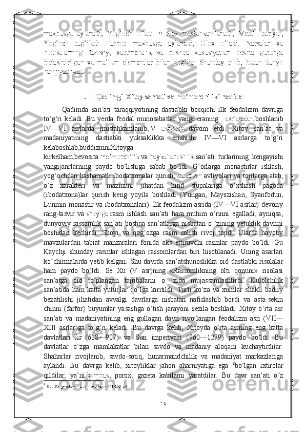 maxbusga   aylanadi,   Yog’och   o’ladi.      Suv   mustahkamlanadi,   Metall   qariydi,
Yog’och   tug’iladi   Tuproq   maxbusga   aylanadi,   Olov   o’ladi.   Narsalar   va
hodisalarning   fazoviy,   vaqtinchalik   va   boshqa   xususiyatlari   beshta   guruhga
birlashtirilgan   va   ma’lum   elementlar   bilan   bog’liq.   Shunday   qilib,   butun   dunyo
hamjihatlikda.
                      I.III Qadimgi  Xitoy san ati va me morchiliki haqidaʼ ʼ
Qadimda   san’ati   taraqqiyotining   dastiabki   bosqichi   ilk   feodalizm   davriga
to g ri   keladi.   Bu   yerda   feodal   munosabatlar   yangi   eraning	
ʻ ʻ   I   asrlaridan   boshlanib
IV—VI   asrlarda   mustahkamlanib,   V   asrgacha   davom   etdi.   Xitoy   san’at   va
madaniyatining   dastiabki   yuksaklikka   erishishi   IV—VI   asrlarga   to g ri	
ʻ ʻ
kelaboshlab,buddizmniXitoyga
kirkelham,bevosita   me’morchilik   va   haykaltaroshlik   san’ati   turlarining   kengayishi
yangijanrlarning   paydo   bo lishiga   sabab   bo ldi.   G orlarga   monastirlar   ishlash,	
ʻ ʻ ʻ
yog ochdan hashamatli  ibodatxonalar  qurish,	
ʻ   buddizm   avliyolari  va tojilarga atab,
o z   xarakteri   va   mazmuni   jihatdan   hind   stupalariga   o xshash   pagoda	
ʻ ʻ
(ibodatxona)lar   qurish   keng   yoyila   boshladi   (Yungan,   Mayszishan,   Syanfodun,
Lunmin monastir va ibodatxonalari). Ilk feodalizm asrida (IV—VI asrlar) devoriy
rang-tasvir   va   shoyiga   rasm   ishlash   san’ati   ham   muhim   o rinni   egalladi,   ayniqsa,	
ʻ
dunyoviy rassomlik san’ati boshqa san’atlarga nisbatan o  zining yetuklik davrini
ʻ
boshidan   kechirdi.   Shoyi   va   qog ozga   rasm   solish   rivoj   topdi.   Ularda   hayotiy	
ʻ
mavzulardan   tabiat   manzaralari   fonida   aks   ettiruvchi   rasmlar   paydo   bo ldi.   Gu	
ʻ
Kaychji   shunday   rasmlar   ishlagan   rassomlardan   biri   hisoblanadi.   Uning   asarlari
ko chirmalarda yetib kelgan. Shu davrda san’atshunoslikka  oid dastlabki  risolalar	
ʻ
ham   paydo   bo ldi.   Se   Xu   (V   asr)ning   «Rassomlikning   olti   qonuni»   risolasi	
ʻ
san’atga   oid   to plangan   tajribalarni   o   zida   mujassamlashtirdi.   Kulolchilik
ʻ ʻ
san’atida   ham   katta   yutuqlar   qo lga   kiritildi.   Turli   ko za   va   xumlar   shakli   badiiy	
ʻ ʻ
bezatilishi   jihatidan   avvalgi   davrlarga   nisbatan   nafislashib   bordi   va   asta-sekin
chinni   (farfor)   buyumlar   yasashga   o tish   jarayoni   sezila   boshladi.   Xitoy   o rta   asr	
ʻ ʻ
san’ati   va   madaniyatining   eng   gullagan   davri   rivojlangan   feodalizm   asri   (VII—
XIII   asrlar)ga   to g ri   keladi.   Bu   davrga   kelib,   Xitoyda   o rta   asrning   eng   katta	
ʻ ʻ ʻ
davlatlari   Tan   (618—907)   va   Sun   imperiyasi   (960—1279)   paydo   bo ldi.   Bu	
ʻ
davlatlar   o zga   mamlakatlar   bilan   savdo   va   madaniy   aloqani   kuchaytirdiíar.	
ʻ
Shaharlar   rivojlanib,   savdo-sotiq,   hunarmandchilik   va   madaniyat   markazlariga
aylandi.   Bu   davrga   kelib,   xitoyliklar   jahon   aharniyatiga   ega   8
bo lgan   ixtirolar	
ʻ
qildilar,   ya’ni   kompas ,   porox,   gazeta   kabilami   yaratdilar.   Bu   davr   san’ati   o z	
ʻ
8
  A.G.Xoliyev.Jahon tarixi.Toshkent - 2018.93-bet
16 