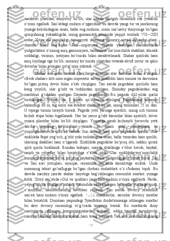 xarakteri   jihatidan   dunyoviy   bo lib,   ular   ichida   dastgoh   rassomlik   esa   yetakchiʻ
o rinni egalladi. San’atdagi muhim o zgarishlar bu davrda yangi tur va janrlarning	
ʻ ʻ
yuzaga kelishidagina emas, balki eng muhimi, inson ma’naviy dunyosiga bo lgan	
ʻ
qiziqishning   yuksakligida,   uning   gumanistik   zaminida   yaqqol   seziladi.   VII—XIII
asrlar   Xitoy   me’morchiligi   taraqqiyoti   davrning   umumiy   sotsial-iqtisodiy   shart-
sharoiti   bilan   bog liqdir.   Tan   imperiyasi   vaqtida   yaratilgan   me’morchilik	
ʻ
yodgorliklari o zining aniq garmoniyasi, tantanavor me’morchilik shakllari, klassik	
ʻ
soddaligi,   vazmin,   xotirjam   ko rinishi   bilan   xarakterlanadi.   Shahar   qurilishi   ham	
ʻ
aniq loyihaga ega bo lib, umumiy ko rinishi jihatidan tevarak-atrofi zovur va qalin	
ʻ ʻ
devorlar bilan o raigan qo'rg onni eslatadi.	
ʻ ʻ
Shahar   esa   qator   kvartal   (fani)larga   ajratilib,   alar   devorlar   bilan   o ralgan.	
ʻ
«Berk shahar» deb nom oigan imperator saroyi ansambli harn minora va darvozasi
bo lgan   pishiq   devor   bilan   o rab   chiqilgan.   Tan   asrida   pagodalar   qurilishi   ham	
ʻ ʻ
keng   yoyilib,   ular   g isht   va   toshlardan   qurilgan.   Shunday   pagodalardan   eng	
ʻ
mashhuri   g ishtdan   qurilgan   Dayanta   pagodasidir.   Bu   pagoda   652-yilda   qurila	
ʻ
boshlangan,   704-yili   esa   2   qavati   qo shimcha   qurilgan.   Pagodaning   umumiy	
ʻ
balandligi 60 m, tag asosi esa kvadrat shaklida bo lib, uning tomonlari 25 m. dan.	
ʻ
U   tepaga   tomon   torayib   boradi.   Pagoda   yetti   yarusga   ajratilib,   uning   uch   tomoni
kichik stupa bilan tugallanadi.  Har  bir  yarns g isht  karnizlar  bilan  ajratilib, devor	
ʻ
yuzasi   plastrlar   bilan   bo lib   chiqilgan.   Yuqoriga   qarab   kichrayib   boruvchi   yetti	
ʻ
darcha   binoning   ko rinishini   yanada   m   onum   ental,   mustahkam   va	
ʻ
yuqorigaintiluvchi qilib ko rsatadi. Sun davrida ham qator pagodalar qurildi. Ular	
ʻ
endilikda faqat yog och, g isht yoki toshdangina emas, balki temirdan ham qurilib,	
ʻ ʻ
ularning   shakllari   ham   o zgaradi.   Endilikda   pagodalar   ko proq   olti,   sakkiz   qirrali	
ʻ ʻ
qilib   qurila   boshlandi.   Bundan   tashqari,   mayda   detallarga   e’tibor   berish,   haykal,
naqsh   va   relyeflar   bilan   bezatishga   e’tibor   oitdi,   Ular   endilikda   me’morchilik
kompozitsiyasidan ko ra, ko proq haykaltaroshlik yodgorligiga o xshab bordi.	
ʻ ʻ ʻ   Tan
va   San   asri   yutuqlari,   ayniqsa,   rassomlik   san’atida   kamolotga   erishdi.   Unda
insonning   tabiat   go zalligiga   bo lgan   cheksiz   muhabbati   o z   ifodasini   topdi.   Bu	
ʻ ʻ ʻ
davrda   maishiy   janrda   shahar   hayotiga   bag ishlangan   rassomlik   asarlari   yuzaga	
ʻ
keldi. Xitoy san’atida «Gul va qushlar» janri ham rnuhim o rinni egallaydi. Parda,	
ʻ
yelpig ich   va   shunga   o xshash   turmushda   ishlatiladigan   buyumlar   yuzasiga   qush,	
ʻ ʻ
o simliklar,   hashorotlarning   tasvirlari   ishlandi.   Tan   asrida   devoriy   rassomlik	
ʻ
san’ati   ham   muhim   o'rinni   egalladi.   Budda   monastirlar,   saroylar   devoriy   suratlar
bilan   bezatildi.   Dunxuan   yaqinidagi   Syanfodun   ibodatxonasiga   ishlangan   suratlar
bu   davr   devoriy   rassomligi   to g risida   tasavvur   beradi.   Bu   suratlarda   diniy	
ʻ ʻ
mavzularda   ishlangan   kompozitsiyalardan   tashqari,   oddiy   hayotni   tasvirlovchi
maishiy   janrdagi   kompozitsiyalar   ham   keng   uchraydi.Tan   asri   rassomchiligining
17 