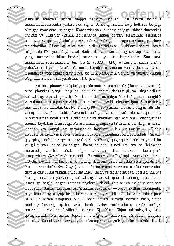 yutuqlari   manzara   janrida   yaqqol   namoyon   bo ladi.   Bu   davrda   ko pginaʻ ʻ
manzarachi   rassomlar   yashab   ijod   etgan.   Ularning   asarlari   ko p   hollarda   bo yiga	
ʻ ʻ
o ralgan   matolarga   ishlangan.   Kompozitsiyani   bunday   bo yiga   ishlash   dunyoning	
ʻ ʻ
cheksiz   va   ulug vor   ekanini   ko rsatishga   imkon   bergan.   Rassomlar   asarlarida	
ʻ ʻ
baland,   serviqor   tog   cho'qqilarini,   sukunat   ichiga   cho mgan   o rmon,   g orlarni	
ʻ ʻ ʻ ʻ
tasvirlaydilar.   Ularning   tantanavor,   sirli   ko rinishlari   kishilami   tabiat,   hayot	
ʻ
to g risida   fikr   yuritishga   davat   etadi.   Manzara   san’atining   ravnaqi   Sun   asrida	
ʻ ʻ
yangi   tamoyillar   bilan   boyidi,   mazmunan   yanada   chuqurlashdi.   Sun   davri
manzarachi   rassomlaridan   bin   Go   Si   (1020—1090)   o tmish   manzara   san’ati	
ʻ
yutuqlarini   chuqur   o zlashtirib,   uning   hayotiy   mazmunini   yanada   boyitdi.   U   o z	
ʻ ʻ
risolalarida   voqelikning   tasviri   real   bo   lishi   kerakligini   uqtirdi   va   tabiatni   chuqur
o rganish asosida asar yaratishni talab qildi. 	
ʻ
Birinchi planning to q bo yoqlarda aniq qilib ishlanishi (daraxt va kulbalar),	
ʻ ʻ
orqa   planning   yengil   belgilab   chiqilishi   tabiat   cheksizligi   va   ulug vorligini	
ʻ
ko rsatishga xizmat qiladi.Ijodkor tomonidan his etilgan kuz fasliga xos munglilik	
ʻ
va  sukunat   turnan  paytidagi  biroz  nam  havo  tasvirida  aks  ettirilgan.   Sun  asrining
mashhur rassomlaridan biri Ma Yuan (190— 224) manzara asarlaming muallifidir.
Uning   manzaralari   sodda,   hayajonli   bo lgan.   U   o z   asarlarida   sanoqli   obraz,	
ʻ ʻ
predmetlardan foydalanadi. Lekin chiziq va shakllarning emotsional imkoniyatidan
unumli foydalanish hisobiga o z asarlarining tugal va ta’sirchan bolishiga erishadi.	
ʻ
Asarlari   esa   mungli   va   xavotirlanish   kayfiyati   bilan   «sug'orilgan».   «Qishki
ko ldagi baliqchi» asari Ma Yuan ijodiga xos tomonlami namoyon qiladi. Rassom	
ʻ
qayiqdagi   tanho   baíiqchini   tasvirlaydi.   Ko lning   qirg oqlari   ko rinmaydi.   Ular	
ʻ ʻ ʻ
yengil   turnan   ichida   yo qolgan.   Faqat   baliqchi   silueti   shu   suv   to   lqinlarida	
ʻ ʻ
tebranadi,   atrofini   o rab   oigan   chiziqlar   shu   harakatni   kuchaytirib
ʻ
kompozitsiya   dinamikasini   oshiradi.   Rassomning   «Tog dagi   yomg irli   kun»,	
ʻ ʻ
«Oydin   kecha»   asarlari   ham   o   zining   shoirona   yechimi   bilan   esda   qoladi.   Ma	
ʻ
Yuan   zamondoshi   Sya   Guy   (190—225)   an’anaviy   manzara   san’ati   namunalari
davom ettirib, uni yanada chuqurlashtirdi. Inson va tabiat orasidagi bog liqlikni Ma	
ʻ
Yuanga   nisbatan   yaxshiroq   ko rsatishga   harakat   qildi.   Insonning   tabiat   bilan	
ʻ
kurashiga   bag ishlangan   kompozitsiyalarni   ishladi.   Sun   asrida   maishiy   janr   ham	
ʻ
rivojlandi.   Shahar   hayotiga   bag ishlangan   lavhalar   —   xalq   sayillari,   zodagonlar	
ʻ
hayotidan   olingan   syujetlarda   ko plab   asarlar   yaratildi.   «Gullar   va   qushlar»   janri
ʻ
ham   Sun   asrida   rivojlandi.   Mo gul
ʻ   bosqinchilari   Xitoyga   bostirib   kirib,   uning
madaniy   hayotiga   qattiq   zarba   berdi.   Lekin   mo g ullarga   qarshi   bo lgan	
ʻ ʻ ʻ
norozilik   III   asrning   40-yillarida   monax   Gju   Yuan   Chjan   rahbarligidagi   xalq
qo zg olonida   o z   aksini   topdi   va   mo g ullar   uzil-kesil   Xitoydan   uloqtirib	
ʻ ʻ ʻ ʻ ʻ
tashlandi. San’at va madaniyat yana o zining ravnaq yo liga qadam qo ydi. II—III	
ʻ ʻ ʻ
18 