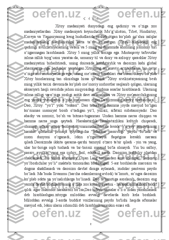 KIRISH:
                      Xitoy   madaniyati   dunyodagi   eng   qadimiy   va   o‘ziga   xos
madaniyatlardan   .Xitoy   madaniyati   keyinchalik   Mo‘g‘uliston,   Tibet,   Hindxitoy,
Koreya   va   Yaponiyaning   keng   hududlarida   yashab   òtgan   ko‘plab   qo‘shni   xalqlar
madaniyatining   rivojlanishiga   katta   ta’sir   ko‘rsatgan.   Xitoy   dunyodagi   eng
qadimgi sivilizatsiyalarning vatani va 5 ming yil davomida aholining jismoniy turi
o‘zgarmagan   hisoblanadi.   Xitoy   5   ming   yillik   tarixga   ega.   Mintaqaviy   tafovutlar
xilma-xillik tuyg‘usini yaratsa-da, umumiy til va diniy va axloqiy qarashlar Xitoy
madaniyatini   birlashtiradi,   uning   doirasida   konfutsiylik   va   daosizm   kabi   global
ahamiyatga   ega   hodisalar   yaratilgan.Xitoyning   an’anaviy   arxitekturasi   bir   qator
o‘ziga xos xususiyatlarga ega, uning me’moriy bezaklari esa butun dunyo bo‘ylab
Xitoy   binolarining   tan   olinishiga   hissa   qo‘shadi.   Xitoy   sivilizatsiyasining   besh
ming yillik tarixi davomida ko‘plab me’moriy inshootlar saqlanib qolgan, ularning
aksariyati haqli ravishda jahon miqyosidagi durdona asarlar hisoblanadi. Ularning
xilma-xilligi va o‘ziga xosligi antik davr an’analarini va Xitoy me’morchiligining
eng   yaxshi   yutuqlarini   o‘zida   mujassam   etgan.Dasoizmning   asosiy   tushunchasi   -
Dao,   Xitoy.   "yo‘l"   yoki   "teskari".   Dao   tabiatning   hamma   joyda   mavjud   bo‘lgan
ko‘rinmas   insoniyat   bosib   o‘tadigan   yo‘l,   yuzsiz,   sifatsiz   substansiyadir.   Dao
abadiy   va   nomsiz,   bo‘sh   va   bitmas-tuganmas.   Undan   hamma   narsa   chiqqan   va
hamma   narsa   unga   qaytadi.   Harakatsizlik   harakatsizlikni   keltirib   chiqaradi,
shuning   uchun   inson   faoliyatini   minimallashtirish   kerak.   Vu-vey   tamoyilining
harakat   qilmaslik   prinsipi   quyidagicha   :"tafakkur   passivligi"   paydo   bo‘ladi   va
inson   dunyoni   o‘rganadi,   lekin   o‘zgarmaydi   faqatgina   kerakli   narsani
qiladi. Daosizmda   ikkita   qarama-qarshi   tamoyil   o'zaro   ta'sir   qiladi   -   yin   va   yang,
ular   bir-biriga   oqib   tushadi   va   bir-birisiz   mavjud   bo'la   olmaydi.   Yin   bu   salbiy,
passiv,   ayollik;   yang   esa   ijobiy,   faol,   erkak.II   asrda.   Daosizm   tashkiliy   jihatdan
shakllanadi.   Bu   yarim   afsonaviy   Chjan   Ling   tomonidan   asos   solingan   "Samoviy
yo‘lboshchilar yo‘li" maktabi tomonidan boshlangan. 5-asr boshlarida marosim va
dogma   shakllanadi   va   daosizm   davlat   diniga   aylanadi,   xudolar   panteoni   paydo
bo‘ladi. Ma’buda Sivanmu (barcha odamlarning avlodi) ta’limoti, so‘ngra daosizm
ko‘plab sekta va yo‘nalishlarga bo‘linadi. Dao ta’limotiga asoslanib, daosizm eng
yaxshi davlat boshqaruvining o‘ziga xos konsepsiyasini - harakat qilmaslikni taklif
qildi: agar hukmdor harakatsiz bo‘lsa,Dao tufayli narsalar o‘z-o‘zidan yaxshilanadi
deb   hisoblashgan. xitoyga   miloddan   avvalgi   davrlarda   kirib   kela   boshladi.
Miloddan   avvalgi   3-asrda   buddist   voizlarining   paydo   bo'lishi   haqida   afsonalar
mavjud edi, lekin ularni ishonchli deb hisoblash mumkin emas edi.
                                         
2 