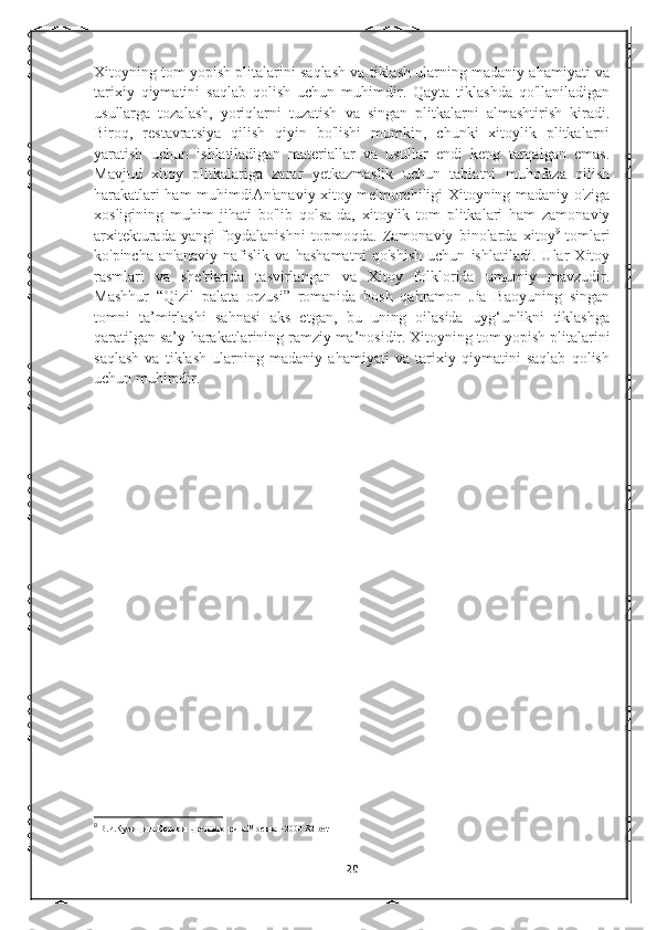 Xitoyning tom yopish plitalarini saqlash va tiklash ularning madaniy ahamiyati va
tarixiy   qiymatini   saqlab   qolish   uchun   muhimdir.   Qayta   tiklashda   qo'llaniladigan
usullarga   tozalash,   yoriqlarni   tuzatish   va   singan   plitkalarni   almashtirish   kiradi.
Biroq,   restavratsiya   qilish   qiyin   bo'lishi   mumkin,   chunki   xitoylik   plitkalarni
yaratish   uchun   ishlatiladigan   materiallar   va   usullar   endi   keng   tarqalgan   emas.
Mavjud   xitoy   plitkalariga   zarar   yetkazmaslik   uchun   tabiatni   muhofaza   qilish
harakatlari ham muhimdi An'anaviy xitoy me'morchiligi Xitoyning madaniy o'ziga
xosligining   muhim   jihati   bo'lib   qolsa-da,   xitoylik   tom   plitkalari   ham   zamonaviy
arxitekturada   yangi   foydalanishni   topmoqda.   Zamonaviy   binolarda   xitoy 9
  tomlari
ko'pincha   an'anaviy   nafislik   va   hashamatni   qo'shish   uchun   ishlatiladi.   Ular   Xitoy
rasmlari   va   she'rlarida   tasvirlangan   va   Xitoy   folklorida   umumiy   mavzudir.
Mashhur   “Qizil   palata   orzusi”   romanida   bosh   qahramon   Jia   Baoyuning   singan
tomni   ta’mirlashi   sahnasi   aks   etgan,   bu   uning   oilasida   uyg‘unlikni   tiklashga
qaratilgan sa’y-harakatlarining ramziy ma’nosidir.   Xitoyning tom yopish plitalarini
saqlash   va   tiklash   ularning   madaniy   ahamiyati   va   tarixiy   qiymatini   saqlab   qolish
uchun muhimdir.
                            
9
  В.И.Кузищина.История древнего рима.Москва – 2000 .82-bet
20 