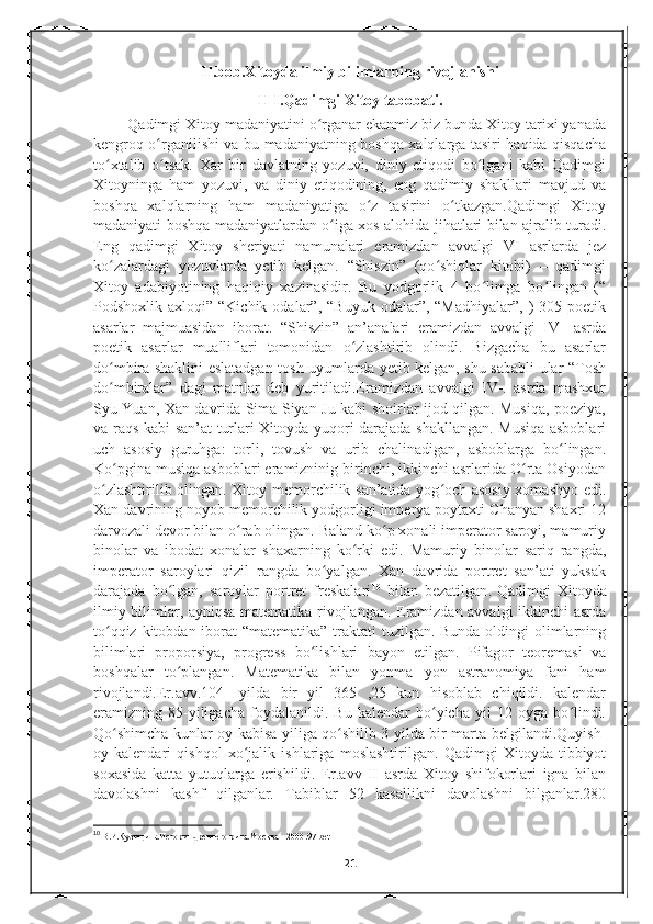 II.bob.Xitoyda ilmiy bilimlarning rivojlanishi
II I.Qadimgi Xitoy tabobati.
        Qadimgi Xitoy madaniyatini o rganar ekanmiz biz bunda Xitoy tarixi yanadaʻ
kengroq o rganilishi va bu madaniyatning boshqa xalqlarga tasiri haqida qisqacha	
ʻ
to xtalib   o tsak.   Xar   bir   davlatning   yozuvi,   diniy   etiqodi   bo lgani   kabi   Qadimgi	
ʻ ʻ ʻ
Xitoyninga   ham   yozuvi,   va   diniy   etiqodining,   eng   qadimiy   shakllari   mavjud   va
boshqa   xalqlarning   ham   madaniyatiga   o z   tasirini   o tkazgan.Qadimgi   Xitoy	
ʻ ʻ
madaniyati boshqa madaniyatlardan o iga xos alohida jihatlari bilan ajralib turadi.	
ʻ
Eng   qadimgi   Xitoy   sheriyati   namunalari   eramizdan   avvalgi   VI   asrlarda   jez
ko zalardagi   yozuvlarda   yetib   kelgan.   “Shiszin”   (qo shiqlar   kitobi)   –   qadimgi	
ʻ ʻ
Xitoy   adabiyotining   haqiqiy   xazinasidir.   Bu   yodgorlik   4   bo limga   bo lingan   (“	
ʻ ʻ
Podshoxlik  axloqi”  “Kichik  odalar”,  “Buyuk   odalar”,  “Madhiyalar”,   )  305  poetik
asarlar   majmuasidan   iborat.   “Shiszin”   an’analari   eramizdan   avvalgi   IV-   asrda
poetik   asarlar   mualliflari   tomonidan   o zlashtirib   olindi.   Bizgacha   bu   asarlar	
ʻ
do mbira shaklini eslatadgan tosh uyumlarda yetib kelgan, shu sababli ular “Tosh	
ʻ
do mbiralar”   dagi   matnlar   deb   yuritiladi.Eramizdan   avvalgi   IV-.   asrda   mashxur
ʻ
Syu Yuan, Xan davrida Sima Siyan-Ju kabi shoirlar ijod qilgan. Musiqa, poeziya,
va raqs kabi san’at turlari Xitoyda yuqori darajada shakllangan. Musiqa asboblari
uch   asosiy   guruhga:   torli,   tovush   va   urib   chalinadigan,   asboblarga   bo lingan.	
ʻ
Ko pgina musiqa asboblari eramizninig birinchi, ikkinchi asrlarida O rta Osiyodan	
ʻ ʻ
o zlashtirilib olingan. Xitoy memorchilik san’atida yog och asosiy xomashyo edi.	
ʻ ʻ
Xan davrining noyob memorchilik yodgorligi imperya poytaxti Chanyan shaxri 12
darvozali devor bilan o rab olingan. Baland ko p xonali imperator saroyi, mamuriy	
ʻ ʻ
binolar   va   ibodat   xonalar   shaxarning   ko rki   edi.   Mamuriy   binolar   sariq   rangda,	
ʻ
imperator   saroylari   qizil   rangda   bo yalgan.   Xan   davrida   portret   san’ati   yuksak	
ʻ
darajada   bo lgan,   saroylar   portret   freskalari	
ʻ 10
  bilan   bezatilgan .   Qadimgi   Xitoyda
ilmiy bilimlar, ayniqsa matematika rivojlangan. Eramizdan avvalgi ikkinchi asrda
to qqiz kitobdan iborat “matematika”  traktati  tuzilgan. Bunda oldingi  olimlarning	
ʻ
bilimlari   proporsiya,   progress   bo lishlari   bayon   etilgan.   Pifagor   teoremasi   va	
ʻ
boshqalar   to plangan.   Matematika   bilan   yonma   yon   astranomiya   fani   ham	
ʻ
rivojlandi.Er.avv.104-   yilda   bir   yil   365   ,25   kun   hisoblab   chiqildi.   kalendar
eramizning   85-yiligacha   foydalanildi.   Bu   kalendar   bo yicha   yil   12   oyga   bo lindi.	
ʻ ʻ
Qo shimcha kunlar oy kabisa yiliga qo shilib 3 yilda bir marta belgilandi.Quyish-	
ʻ ʻ
oy   kalendari   qishqol   xo jalik   ishlariga   moslashtirilgan.   Qadimgi   Xitoyda   tibbiyot	
ʻ
soxasida   katta   yutuqlarga   erishildi.   Er.avv   II   asrda   Xitoy   shifokorlari   igna   bilan
davolashni   kashf   qilganlar.   Tabiblar   52   kasallikni   davolashni   bilganlar.280
10
  В.И.Кузищина.История древнего рима.Москва – 2000 .97-bet
21 