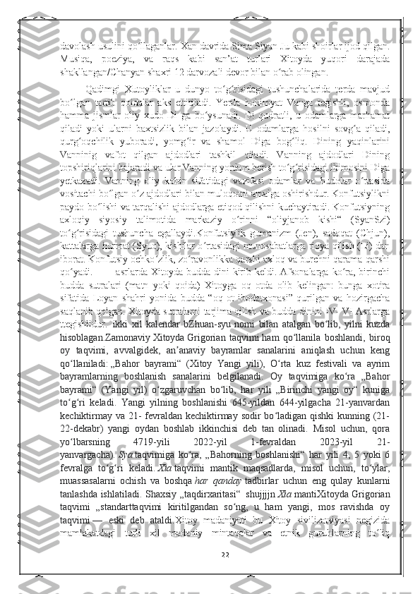 davolash usulini qo llaganlar. Xan davrida Sima Siyan-Ju kabi shoirlar ijod qilgan.ʻ
Musiqa,   poeziya,   va   raqs   kabi   san’at   turlari   Xitoyda   yuqori   darajada
shakllangan/Chanyan shaxri 12 darvozali devor bilan o rab olingan. 	
ʻ
Qadimgi   Xutoyliklar   u   dunyo   to g risidagi   tushunchalarida   terda   mavjud	
ʻ ʻ
bo lgan   tartib   qoidalar   aks   ettiriladi.   Yerda   hokimyat   Vanga   tegishli,   osmonda	
ʻ
hamma   jismlar   oliy   xudo   Di   ga   bo ysunadi.   Di   qudratli,   u   odamlarga   marhamat	
ʻ
qiladi   yoki   ularni   baxtsizlik   bilan   jazolaydi.   U   odamlarga   hosilni   sovg a   qiladi,	
ʻ
qurg oqchilik   yuboradi,   yomg ir   va   shamol   Diga   bog liq.   Dining   yaqinlarini	
ʻ ʻ ʻ
Vanninig   vafot   qilgan   ajdodlari   tashkil   qiladi.   Vanning   ajdodlari   Dining
topshiriqlarini bajaradi va ular Vanning yordam berish to g risidagi iltimosini Diga	
ʻ ʻ
yetkazadi.   Vanning   oliy   kohin   sifatidagi   vazifasi   odamlar   va   hudolar   o rtasida	
ʻ
vositachi bo lgan o z ajdodlari bilan muloqotni amalga oshirishdur. Konfutsiylikni	
ʻ ʻ
paydo bo lishi va tarqalishi ajdodlarga etiqod qilishni kuchaytiradi. Konfutsiyning	
ʻ
axloqiy   siyosiy   talimotida   markaziy   o rinni   “oliyjanob   kishi“   (SyanSzi)	
ʻ
to g risidagi   tushuncha   egallaydi.Konfutsiylik   gumanizm   (Jen),   sadoqat   (Chjun),	
ʻ ʻ
kattalarga hurmat (Syuo), kishilar o rtasidagi munosabatlarga rioya qilish (Li) dan	
ʻ
iborat. Konfutsiy ochko zlik, zo ravonlikka qarshi axloq va burchni qarama-qarshi	
ʻ ʻ
qo yadi.  ||-|||-   asrlarda Xitoyda  budda dini   kirib  keldi. Afsonalarga  ko ra,  birinchi	
ʻ ʻ
budda   sutralari   (matn   yoki   qoida)   Xitoyga   oq   otda   olib   kelingan:   bunga   xotira
sifatida   Loyan   shahri   yonida   budda   “oq   ot   ibodatxonasi”   qurilgan   va   hozirgacha
saqlanib qolgan. Xitoyda sutralarni tarjima qilish va budda dinini IV- VI Asrlarga
ttegishlidur.     ikki   xil   kalendar   bZhuan-syu   nomi   bilan   atalgan   bo lib,   yilni   kuzda	
ʻ
hisoblagan.Zamonaviy   Xitoyda   Grigorian   taqvimi   ham   qo llanila   boshlandi,   biroq	
ʻ
oy   taqvimi,   avvalgidek,   an anaviy   bayramlar   sanalarini   aniqlash   uchun   keng	
ʼ
qo llaniladi:	
ʻ   „Bahor   bayrami“   (Xitoy   Yangi   yili),   O rta   kuz   festivali   va   ayrim	ʻ
bayramlarning   boshlanish   sanalarini   belgilanadi.   Oy   taqvimiga   ko ra   „Bahor	
ʻ
bayrami“   (Yangi   yil)   o zgaruvchan   bo lib,   har   yili   „Birinchi   yangi   oy“   kuniga	
ʻ ʻ
to g ri   keladi.   Yangi   yilning   boshlanishi   645-yildan   644-yilgacha   21-yanvardan	
ʻ ʻ
kechiktirmay va 21-  fevraldan kechiktirmay sodir  bo ladigan qishki  kunning (21-	
ʻ
22-dekabr)   yangi   oydan   boshlab   ikkinchisi   deb   tan   olinadi.   Misol   uchun,   qora
yo lbarsning   4719-yili   2022-yil   1-fevraldan   2023-yil   21-	
ʻ
yanvargacha).   Sya   taqvimiga   ko ra,   „Bahorning   boshlanishi“   har   yili   4,   5   yoki   6	
ʻ
fevralga   to g ri   keladi.	
ʻ ʻ   Xia   taqvimi   mantik   maqsadlarda,   misol   uchun,   to ylar,	ʻ
muassasalarni   ochish   va   boshqa   har   qanday   tadbirlar   uchun   eng   qulay   kunlarni
tanlashda ishlatiladi. Shaxsiy „taqdirxaritasi“     shujjjjn   Xia   mantiXitoyda Grigorian
taqvimi   „standarttaqvimi   kiritilgandan   so ng,   u   ham   yangi,   mos   ravishda   oy	
ʻ
taqvimi   —   eski   deb   ataldi. Xitoy   madaniyati   bu   Xitoy   sivilizatsiyasi   negizida
mamlakatdagi   turli   xil   madaniy   mintaqalar   va   etnik   guruhlarning   to liq	
ʻ
22 