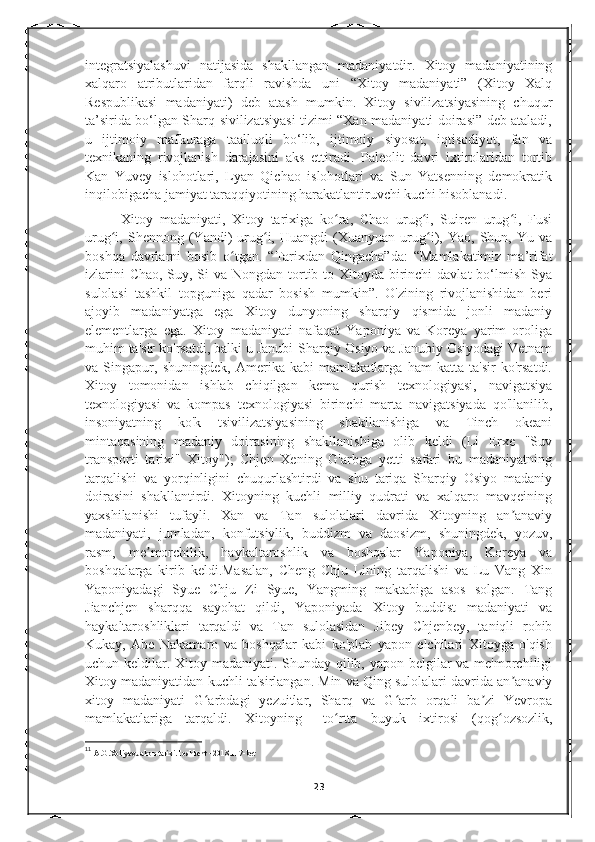 integratsiyalashuvi   natijasida   shakllangan   madaniyatdir.   Xitoy   madaniyatining
xalqaro   atributlaridan   farqli   ravishda   uni   “Xitoy   madaniyati”   (Xitoy   Xalq
Respublikasi   madaniyati)   deb   atash   mumkin.   Xitoy   sivilizatsiyasining   chuqur
ta’sirida bo‘lgan Sharq sivilizatsiyasi tizimi “Xan madaniyati doirasi” deb ataladi,
u   ijtimoiy   mafkuraga   taalluqli   bo‘lib,   ijtimoiy   siyosat,   iqtisodiyot,   fan   va
texnikaning   rivojlanish   darajasini   aks   ettiradi.   Paleolit   davri   ixtirolaridan   tortib
Kan   Yuvey   islohotlari,   Lyan   Qichao   islohotlari   va   Sun   Yatsenning   demokratik
inqilobigacha jamiyat taraqqiyotining harakatlantiruvchi kuchi hisoblanadi.
Xitoy   madaniyati,   Xitoy   tarixiga   ko ra,   Chao   urug i,   Suiren   urug i,   Fusiʻ ʻ ʻ
urug i,  Shennong   (Yandi)   urug i,  Huangdi   (Xuanyuan  urug i),   Yao,  Shun,   Yu  va	
ʻ ʻ ʻ
boshqa   davrlarni   bosib   o tgan.   “Tarixdan   Qingacha”da:   “Mamlakatimiz   ma’rifat	
ʻ
izlarini  Chao, Suy, Si  va Nongdan tortib to Xitoyda birinchi  davlat bo‘lmish Sya
sulolasi   tashkil   topguniga   qadar   bosish   mumkin”.   O'zining   rivojlanishidan   beri
ajoyib   madaniyatga   ega   Xitoy   dunyoning   sharqiy   qismida   jonli   madaniy
elementlarga   ega.   Xitoy   madaniyati   nafaqat   Yaponiya   va   Koreya   yarim   oroliga
muhim ta'sir ko'rsatdi, balki u Janubi-Sharqiy Osiyo va Janubiy Osiyodagi Vetnam
va   Singapur,   shuningdek,   Amerika   kabi   mamlakatlarga   ham   katta   ta'sir   ko'rsatdi.
Xitoy   tomonidan   ishlab   chiqilgan   kema   qurish   texnologiyasi,   navigatsiya
texnologiyasi   va   kompas   texnologiyasi   birinchi   marta   navigatsiyada   qo'llanilib,
insoniyatning   ko'k   tsivilizatsiyasining   shakllanishiga   va   Tinch   okeani
mintaqasining   madaniy   doirasining   shakllanishiga   olib   keldi   (Li   Erxe   "Suv
transporti   tarixi"   Xitoy");   Chjen   Xening   G'arbga   yetti   safari   bu   madaniyatning
tarqalishi   va   yorqinligini   chuqurlashtirdi   va   shu   tariqa   Sharqiy   Osiyo   madaniy
doirasini   shakllantirdi.   Xitoyning   kuchli   milliy   qudrati   va   xalqaro   mavqeining
yaxshilanishi   tufayli.   Xan   va   Tan   sulolalari   davrida   Xitoyning   an anaviy	
ʼ
madaniyati,   jumladan,   konfutsiylik,   buddizm   va   daosizm,   shuningdek,   yozuv,
rasm,   me morchilik,   haykaltaroshlik   va   boshqalar   Yaponiya,   Koreya   va	
ʼ
boshqalarga   kirib   keldi.Masalan,   Cheng   Chju   Lining   tarqalishi   va   Lu   Vang   Xin
Yaponiyadagi   Syue   Chju   Zi   Syue,   Yangming   maktabiga   asos   solgan.   Tang
Jianchjen   sharqqa   sayohat   qildi,   Yaponiyada   Xitoy   buddist   madaniyati   va
haykaltaroshliklari   tarqaldi   va   Tan   sulolasidan   Jibey   Chjenbey,   taniqli   rohib
Kukay,   Abe   Nakamaro   va   boshqalar   kabi   ko'plab   yapon   elchilari   Xitoyga   o'qish
uchun keldilar. Xitoy madaniyati. Shunday qilib, yapon belgilar  va me'morchiligi
Xitoy madaniyatidan kuchli ta'sirlangan.   Min va Qing sulolalari davrida an anaviy	
ʼ
xitoy   madaniyati   G arbdagi   yezuitlar,   Sharq   va   G arb   orqali   ba zi   Yevropa	
ʻ ʻ ʼ
mamlakatlariga   tarqaldi.   Xitoyning 11
  to rtta   buyuk   ixtirosi   (qog ozsozlik,	
ʻ ʻ
11
  A.G.Xoliyev.Jahon tarixi.Toshkent - 2018.117-bet
23 