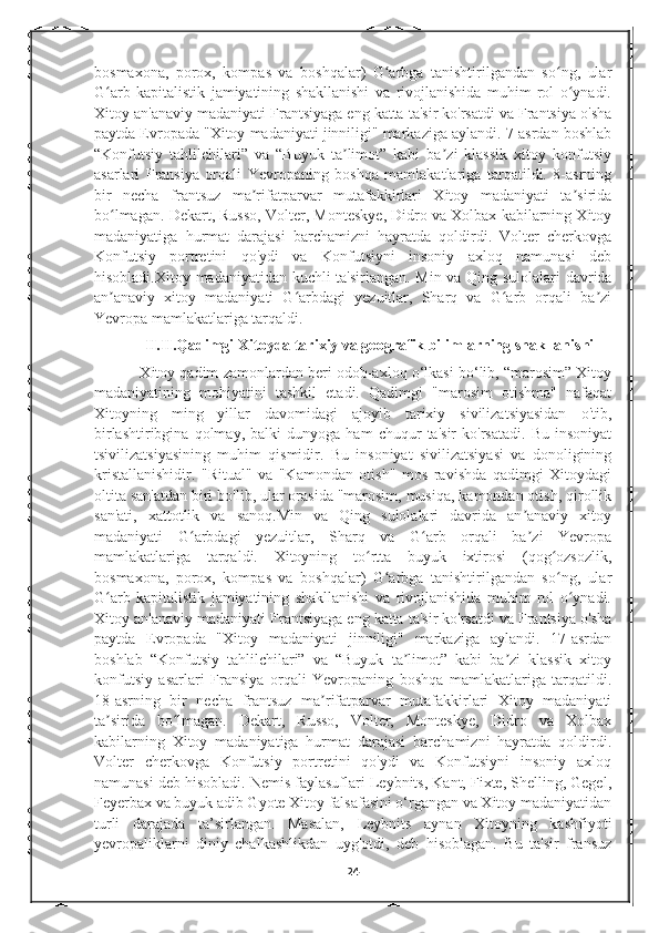 bosmaxona,   porox,   kompas   va   boshqalar)   G arbga   tanishtirilgandan   so ng,   ularʻ ʻ
G arb   kapitalistik   jamiyatining   shakllanishi   va   rivojlanishida   muhim   rol   o ynadi.	
ʻ ʻ
Xitoy an'anaviy madaniyati Frantsiyaga eng katta ta'sir ko'rsatdi va Frantsiya o'sha
paytda Evropada "Xitoy madaniyati jinniligi" markaziga aylandi. 7-asrdan boshlab
“Konfutsiy   tahlilchilari”   va   “Buyuk   ta limot”   kabi   ba zi   klassik   xitoy   konfutsiy	
ʼ ʼ
asarlari   Fransiya   orqali   Yevropaning   boshqa   mamlakatlariga   tarqatildi.   8-asrning
bir   necha   frantsuz   ma rifatparvar   mutafakkirlari   Xitoy   madaniyati   ta sirida	
ʼ ʼ
bo lmagan. Dekart, Russo, Volter, Monteskye, Didro va Xolbax kabilarning Xitoy	
ʻ
madaniyatiga   hurmat   darajasi   barchamizni   hayratda   qoldirdi.   Volter   cherkovga
Konfutsiy   portretini   qo'ydi   va   Konfutsiyni   insoniy   axloq   namunasi   deb
hisobladi.Xitoy madaniyatidan kuchli ta'sirlangan.   Min va Qing sulolalari davrida
an anaviy   xitoy   madaniyati   G arbdagi   yezuitlar,   Sharq   va   G arb   orqali   ba zi
ʼ ʻ ʻ ʼ
Yevropa mamlakatlariga tarqaldi.
             II.II.Qadimgi Xitoyda tarixiy va geografik bilimlarning shakllanishi
           Xitoy qadim zamonlardan beri odob-axloq o‘lkasi bo‘lib, “marosim” Xitoy
madaniyatining   mohiyatini   tashkil   etadi.   Qadimgi   "marosim   otishma"   nafaqat
Xitoyning   ming   yillar   davomidagi   ajoyib   tarixiy   sivilizatsiyasidan   o'tib,
birlashtiribgina   qolmay,   balki   dunyoga   ham   chuqur   ta'sir   ko'rsatadi.   Bu   insoniyat
tsivilizatsiyasining   muhim   qismidir.   Bu   insoniyat   sivilizatsiyasi   va   donoligining
kristallanishidir.   "Ritual"   va   "Kamondan   otish"   mos   ravishda   qadimgi   Xitoydagi
oltita san'atdan biri bo'lib, ular orasida "marosim, musiqa, kamondan otish, qirollik
san'ati,   xattotlik   va   sanoq.Min   va   Qing   sulolalari   davrida   an anaviy   xitoy	
ʼ
madaniyati   G arbdagi   yezuitlar,   Sharq   va   G arb   orqali   ba zi   Yevropa	
ʻ ʻ ʼ
mamlakatlariga   tarqaldi.   Xitoyning   to rtta   buyuk   ixtirosi   (qog ozsozlik,	
ʻ ʻ
bosmaxona,   porox,   kompas   va   boshqalar)   G arbga   tanishtirilgandan   so ng,   ular	
ʻ ʻ
G arb   kapitalistik   jamiyatining   shakllanishi   va   rivojlanishida   muhim   rol   o ynadi.	
ʻ ʻ
Xitoy an'anaviy madaniyati Frantsiyaga eng katta ta'sir ko'rsatdi va Frantsiya o'sha
paytda   Evropada   "Xitoy   madaniyati   jinniligi"   markaziga   aylandi.   17-asrdan
boshlab   “Konfutsiy   tahlilchilari”   va   “Buyuk   ta limot”   kabi   ba zi   klassik   xitoy	
ʼ ʼ
konfutsiy   asarlari   Fransiya   orqali   Yevropaning   boshqa   mamlakatlariga   tarqatildi.
18-asrning   bir   necha   frantsuz   ma rifatparvar   mutafakkirlari   Xitoy   madaniyati	
ʼ
ta sirida   bo lmagan.   Dekart,   Russo,   Volter,   Monteskye,   Didro   va   Xolbax	
ʼ ʻ
kabilarning   Xitoy   madaniyatiga   hurmat   darajasi   barchamizni   hayratda   qoldirdi.
Volter   cherkovga   Konfutsiy   portretini   qo'ydi   va   Konfutsiyni   insoniy   axloq
namunasi deb hisobladi. Nemis faylasuflari Leybnits, Kant, Fixte, Shelling, Gegel,
Feyerbax va buyuk adib Gyote Xitoy falsafasini o‘rgangan va Xitoy madaniyatidan
turli   darajada   ta’sirlangan.   Masalan,   Leybnits   aynan   Xitoyning   kashfiyoti
yevropaliklarni   diniy   chalkashlikdan   uyg'otdi,   deb   hisoblagan.   Bu   ta'sir   fransuz
24 