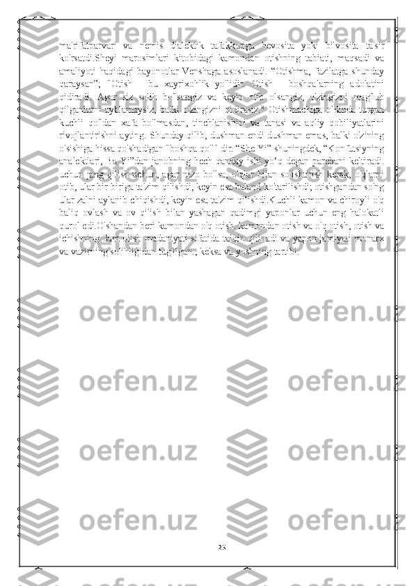 ma'rifatparvari   va   nemis   dialektik   tafakkuriga   bevosita   yoki   bilvosita   ta'sir
ko'rsatdi.Sheyi   marosimlari   kitobidagi   kamondan   otishning   tabiati,   maqsadi   va
amaliyoti   haqidagi   bayonotlar   Venshaga   asoslanadi.   “Otishma,   fazilatga   shunday
qaraysan”;   "Otish   -   bu   xayrixohlik   yo'lidir.   Otish   -   boshqalarning   adolatini
qidiradi.   Agar   siz   solih   bo'lsangiz   va   keyin   otib   olsangiz,   o'zingizni   mag'lub
qilganlarni   ayblamaysiz,   balki   o'zingizni   qidirasiz."   Otishmachiga   oldinda   turgan
kuchli   qo'ldan   xafa   bo'lmasdan,   tinchlanishini   va   tanasi   va   aqliy   qobiliyatlarini
rivojlantirishni ayting. Shunday qilib, dushman endi dushman emas, balki o'zining
o'sishiga hissa qo'shadigan "boshqa qo'l" dir. “She Yi” shuningdek, “Konfutsiyning
analektlari, Ba Yi”dan janobning hech qanday ishi  yo‘q degan parchani  keltiradi.
uchun   jang   qilish   uchun,   agar   nizo   bo'lsa,   o'qlar   bilan   solishtirish   kerak,   o'qlarni
otib, ular bir-biriga ta'zim qilishdi, keyin esa baland ko'tarilishdi; otishgandan so'ng
ular zalni aylanib chiqishdi, keyin esa ta'zim qilishdi.Kuchli kamon va chiroyli o'q
baliq   ovlash   va   ov   qilish   bilan   yashagan   qadimgi   yaponlar   uchun   eng   halokatli
qurol edi.O'shandan beri kamondan o'q otish. kamondan otish va o'q otish, otish va
ichishning dam olish madaniyati sifatida talqin qilinadi va yapon jamiyati monarx
va vazirning solihligidan tug'ilgan., keksa va yoshning tartibi. 
25 