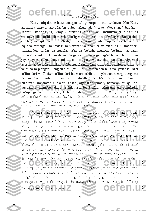 II.III.Xitoyda din va e tiqodʼ
Xitoy   xalq   dini   sifatida   tanilgan,   Xitoy   diaspora,   shu   jumladan,   Xan   Xitoy
an’anaviy   diniy   amaliyotlar   bir   qator   tushuniladi.   Viviyen   Weye   uni   "   buddizm,
daoizm,   konfutsiylik,   xitoylik   sinkretik   dinlar   kabi   institutsional   dinlarning
mazmuni bilan to‘ldirish mumkin bo‘lgan bo‘sh idish" deb ta’riflagan.    Bunga shen
(ruhlar)   va   ajdodlarni   ulug‘lash,   jin   kuchlarini   quvib   chiqarish   va   tabiatning
oqilona   tartibiga,   koinotdagi   muvozanat   va   odamlar   va   ularning   hukmdorlari,
shuningdek,   ruhlar   va   xudolar   ta’sirida   bo‘lishi   mumkin   bo‘lgan   haqiqatga
ishonish   kiradi.   .     Topinish   xudolarga   va   o‘lmaslarga   bag‘ishlangan   bo‘lib,   ular
joylar   yoki   tabiat   hodisalari,   inson   xulq-atvori   xudolari   yoki   oilaviy   nasl
asoschilari bo‘lishi mumkin. Ushbu xudolarning hikoyalari Xitoy mifologiyasining
tanasida   to‘plangan.   Song   sulolasi   (960-1279)   tomonidan   bu   amaliyotlar   Buddist
ta’limotlari va Taoizm ta’limotlari bilan aralashib, ko‘p jihatdan hozirgi kungacha
davom   etgan   mashhur   diniy   tizimni   shakllantirdi.     Materik   Xitoyning   hozirgi
hukumati,   imperator   sulolalari   singari,   agar   ular   ijtimoiy   barqarorlikni   qo‘llab-
quvvatlasa,   ommabop   diniy   tashkilotlarga   toqat   qiladi,   lekin   ular   uni   buzishidan
qo‘rqadiganlarni   bostiradi   yoki   ta’qib   qiladi. Bugungi   kunda   Xitoy   Sharqiy   Osiyo
mintaqasidagi   eng   nufuzli   kuchdir,   shuning   uchun   uning   munosabati   jahon
iqtisodiyoti   va   siyosatiga   sezilarli   ta’sir   ko‘rsatadi,   shuning   uchun   uning
munosabatini turli tomonlardan o‘rganish zarur. 
Xitoyning tarixi qadimgi davrlarga borib taqaladi hamda uzoq ildizlarga ega.
Milodiy   1-asrda   Xitoy   matnlarida   bu   sivilizatsiya   haqidagi   birinchi   nomlar   qayd
etilgan. Bundan tashqari,  7-10-asrlarda Xitoyda Tan sulolasi  hukmronligi  davrida
Xitoy madaniyatining ieroglif yozuvining ko plab elementlari qo‘shni mamlakatlar	
ʻ
tomonidan   xususan   Yaponlar   o zlashtirdi.   Biroq,   xitoylar   va   yaponlar   o‘rtasida	
ʻ
dushmanlik   holatlari   ham   bo‘lgan,   tarixda   Yaponiya   bosqinchilarining   materikga
bostirib   kirishiga   oid   ko‘plab   misollarni   keltirish   mumkin.   Hozirgi   vaziyat   ham
birmuncha   noaniq.   Bugun   ham   odamlar   Ikkinchi   jahon   urushi   akssadolarini
eshitishadi,   yapon   askarlari   Xitoy   xalqiga   qarshi   ko‘plab   g‘ayriinsoniy   jinoyatlar
sodir etgan edilar. Mamlakatlar o‘rtasidagi savdo-iqtisodiy hamkorlik ancha yuqori
darajada   bo‘lsada,   ularning   siyosiy   munosabatlari   holati   birmuncha   murakkab.
Ushbu   j 12
inoyatlar   tufayli   xitoyliklar   hali   ham   yaponlarni   yomon   ko‘rishadi.
Shunday qilib, munosabatlarning uzoq tarixi ikkala xalqda ham o‘z izini qoldirdi.
So‘z shu qadar chuqurki, Sharqni o‘rganmagan g‘arblik odam ikki xalqni osongina
chalg‘itishi   mumkin.   Biroq,   ularning   atrofidagi   dunyoga   qarashlarida   umumiy
xususiyatlar   va   farqlar   mavjud.   Bu   xususiyatlar   orasida   din   alohida   e’tiborga
12
  A.G.Xoliyev.Jahon tarixi.Toshkent - 2018.177-bet
28 