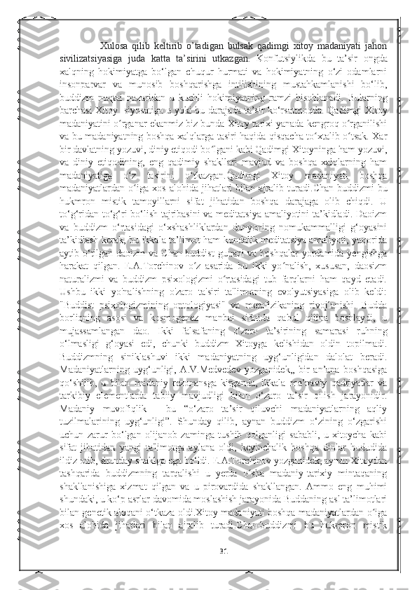                     Xulosa   qilib   keltirib   o’tadigan   bulsak   qadimgi   xitoy   madaniyati   jahon
sivilizatsiyasiga   juda   katta   ta’sirini   utkazgan.   Konfutsiylikda   bu   ta’sir   ongda
xalqning   hokimiyatga   bo‘lgan   chuqur   hurmati   va   hokimiyatning   o‘zi   odamlarni
insonparvar   va   munosib   boshqarishga   intilishining   mustahkamlanishi   bo‘lib,
buddizm   nuqtai   nazaridan   u   kuchli   hokimiyatning   ramzi   hisoblanadi.   Bularning
barchasi Xitoy   siyosatiga u yoki bu darajada ta’sir ko‘rsatmoqda.   Qadimgi Xitoy
madaniyatini o rganar ekanmiz biz bunda Xitoy tarixi yanada kengroq o rganilishiʻ ʻ
va bu madaniyatning boshqa xalqlarga tasiri haqida qisqacha to xtalib o tsak. Xar	
ʻ ʻ
bir davlatning yozuvi, diniy etiqodi bo lgani kabi Qadimgi Xitoyninga ham yozuvi,	
ʻ
va   diniy   etiqodining,   eng   qadimiy   shakllari   mavjud   va   boshqa   xalqlarning   ham
madaniyatiga   o z   tasirini   o tkazgan.Qadimgi   Xitoy   madaniyati   boshqa	
ʻ ʻ
madaniyatlardan  o iga   xos   alohida  jihatlari   bilan   ajralib   turadi
ʻ . Chan-buddizmi   bu
hukmron   mistik   tamoyillarni   sifat   jihatidan   boshqa   darajaga   olib   chiqdi.   U
to‘g‘ridan-to‘g‘ri bo‘lish tajribasini  va meditatsiya amaliyotini ta’kidladi. Daoizm
va   buddizm   o‘rtasidagi   o‘xshashliklardan   dunyoning   nomukammalligi   g‘oyasini
ta’kidlash kerak, bu ikkala ta’limot ham kundalik meditatsiya amaliyoti, yuqorida
aytib o‘tilgan daoizm  va Chan-buddist  gunani va boshqalar  yordamida yengishga
harakat   qilgan.   E.A.Torchinov   o z   asarida   bu   ikki   yo nalish,   xususan,   daosizm	
ʻ ʻ
naturalizmi   va   buddizm   psixologizmi   o rtasidagi   tub   farqlarni   ham   qayd   etadi.	
ʻ
Ushbu   ikki   yo'nalishning   o'zaro   ta'siri   ta'limotning   evolyutsiyasiga   olib   keldi:
"Buddist   psixologizmining   ontologiyasi"   va   metafizikaning   rivojlanishi.   Budda
borliqning   asosi   va   kosmogenez   manbai   sifatida   qabul   qilina   boshlaydi,   u
mujassamlangan   dao.   Ikki   falsafaning   o‘zaro   ta’sirining   samarasi   ruhning
o‘lmasligi   g‘oyasi   edi,   chunki   buddizm   Xitoyga   kelishidan   oldin   topilmadi.
Buddizmning   siniklashuvi   ikki   madaniyatning   uyg‘unligidan   dalolat   beradi.
Madaniyatlarning   uyg‘unligi,   A.V.Medvedev   yozganidek,,   bir   an’ana   boshqasiga
qo‘shilib,   u   bilan   madaniy   rezonansga   kirganda,   ikkala   ma’naviy   qadriyatlar   va
tarkibiy   elementlarda   tabiiy   mavjudligi   bilan   o‘zaro   ta’sir   qilish   jarayonidir.
Madaniy   muvofiqlik   -   bu   “o‘zaro   ta’sir   qiluvchi   madaniyatlarning   aqliy
tuzilmalarining   uyg‘unligi”.   Shunday   qilib,   aynan   buddizm   o‘zining   o‘zgarishi
uchun   zarur   bo‘lgan   olijanob   zaminga   tushib   qolganligi   sababli,   u   xitoycha   kabi
sifat   jihatidan   yangi   ta'limotga   aylana   oldi,   keyinchalik   boshqa   dinlar   hududida
ildiz otib, shunday shaklga ega bo‘ldi. E.A.Torchinov yozganidek, aynan Xitoydan
tashqarida   buddizmning   tarqalishi   u   yerda   o sha   madaniy-tarixiy   mintaqaning	
ʻ
shakllanishiga   xizmat   qilgan   va   u   pirovardida   shakllangan.   Ammo   eng   muhimi
shundaki, u ko‘p asrlar davomida moslashish jarayonida Buddaning asl ta’limotlari
bilan genetik aloqani o‘tkaza oldi.Xitoy madaniyati boshqa madaniyatlardan o iga	
ʻ
xos   alohida   jihatlari   bilan   ajralib   turadi . Chan-buddizmi   bu   hukmron   mistik
31 