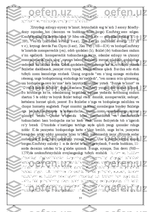 tamoyillarni sifat jihatidan boshqa darajaga olib chiqdi. U to‘g‘ridan-to‘g‘ri bo‘lish
tajribasini va meditatsiya amaliyotini ta’kidladi.
Xitoydagi axloqiy-siyosiy ta limot; keyinchalik eng ta sirli 3 asosiy falsafiy-ʼ ʼ
diniy   oqimdan   biri   (daosizm   va   buddizm   bilan   birga).   Konfutsiy   asos   solgan.
Konfutsiyning ilk davomchilari  — Men-szi  (Mek Ke — miloddan avvalgi  371—
289),   Ven-szi   (miloddan   avvalgi   6-asr),   Xan   Fey-szi   (miloddan   avvalgi   233   yil
v.e.), keyingi davrda Fan Chjen (6-asr), Xan Yuy (768—824) va boshqaKonfutsiy
ta limotida insonparvarlik (jen), odob qoidalari (li), fazilat (de) tushunchasi muhim	
ʼ
o rin   egallaydi.   Insonparvarlik   tushunchasiga   ko ra,   odamlar   axloqiy   va   ijtimoiy
ʻ ʻ
munosabatlarda yoshi ulug , mavqei baland kishilarni xurmat qilishlari, podshohga	
ʻ
sadoqatli   bo lishlari   kerak.   Odob   qoidalari   tushunchasiga   ko ra,   u   tufayli   yuksak	
ʻ ʻ
fazilatlar shakllanadi, jamiyat rivoj topadi, adolat tantana qiladi. Burchni ado etish
tufayli   inson   kamolotga   erishadi.   Uning   negizida   "sen   o zing   nimaga   erishishni	
ʻ
istasang, unga boshqalarning erishishiga ko maklash", "sen nimani orzu qilmasang,	
ʻ
uni boshqalarga ravo ko rma" kabi hayotiy tamoyillar yotadi. "Buyuk ta limot" va	
ʻ ʼ
"O rtalik   haqida   ta limot"   degan   asarlarni   Konfutsiy   yozgan   deb   taxmin   qilinadi.	
ʻ ʼ
Bu   kitoblarga   ko ra,   odamlarning   birgalikda   oqilona   yashashi   tartibining   muhim	
ʻ
shartini 5 ta oddiy va buyuk fazilat tashqil etadi: donolik; insonparvarlik; sadoqat;
kattalarni   hurmat   qilish;   jasorat.   Bu  fazilatlar   o ziga   va  boshqalarga   xalollikni   va	
ʻ
chuqur hurmatni anglatadi. Faqat mumtoz va komil insonlargina bunday fazilatga
ega   bo ladi.Konfutsiyda   ta kidlanishicha,   qonun   inson   manfaatlariga   xizmat	
ʻ ʼ
qilmog i   lozim.   Qonun   o zgarishi   bilan   manfaatdorlik   va   manfaatsizlik
ʻ ʻ
tushunchalari   ham   boshqacha   ma no   kasb   etadi,   inson   faoliyatida   tub   o zgarish	
ʼ ʻ
ro y   beradi.   O tmishda   o rnatilgan   tartibga   sajda   qilish   yangi   qonunlar   ruhiga	
ʻ ʻ ʻ
ziddir.   K.da   jamiyatni   boshqarishga   katta   e tibor   berilib,   unga   ko ra,   jamiyatni	
ʼ ʻ
keragidan   ortik,   oddiy   qonunlar   bilan   to ldirib   yubormaslik   zarur.   Xitoyda   asrlar	
ʻ
mobaynida   K.ning   turli   maktablari   yuzaga   kelgan.   Ular   o rtasida   keskin   kurash	
ʻ
borgan.Konfutsiy milodiy 1 -a.da davlat ta limotiga aylandi, 9-asrda buddizm, 11-	
ʼ
asrda   daosizm   ustidan   to la   g alaba   qozondi.   Bunga,   ayniqsa,   Sun   davri   (960—	
ʻ ʻ
1279)da   neokonfutsiychilik   rivojlanganligi   tufayli   erishildi.   Daoizm   va   buddizm
o‘rtasidagi   o‘xshashliklardan   dunyoning   nomukammalligi   g‘oyasini   ta’kidlash
kerak,   bu   ikkala   ta’limot   ham   kundalik   meditatsiya   amaliyoti,   yuqorida   aytib
o‘tilgan   daoizm   va   Chan-buddist   gunani   va   boshqalar   yordamida   yengishga
harakat   qilgan.   E.A.Torchinov   o z   asarida   bu   ikki   yo nalish,   xususan,   daosizm	
ʻ ʻ
naturalizmi   va   buddizm   psixologizmi   o rtasidagi   tub   farqlarni   ham   qayd   etadi.	
ʻ
Ushbu   ikki   yo'nalishning   o'zaro   ta'siri   ta'limotning   evolyutsiyasiga   olib   keldi:
"Buddist   psixologizmining   ontologiyasi"   va   metafizikaning   rivojlanishi.   Xitoy
madaniyati   boshqa   madaniyatlardan   o iga   xos   alohida   jihatlari   bilan   ajralib
ʻ
32 