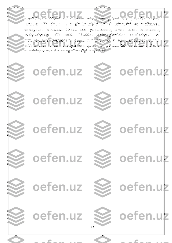 turadi . Chan-buddizmi   bu   hukmron   mistik   tamoyillarni   sifat   jihatidan   boshqa
darajaga   olib   chiqdi.   U   to‘g‘ridan-to‘g‘ri   bo‘lish   tajribasini   va   meditatsiya
amaliyotini   ta’kidladi.   Ushbu   ikki   yo'nalishning   o'zaro   ta'siri   ta'limotning
evolyutsiyasiga   olib   keldi:   "Buddist   psixologizmining   ontologiyasi"   va
metafizikaning   rivojlanishi.   Budda   borliqning   asosi   va   kosmogenez   manbai
sifatida   qabul   qilina   boshlaydi,   u   mujassamlangan   dao.   Ikki   falsafaning   o‘zaro
ta’sirining samarasi ruhning o‘lmasligi g‘oyasi edi.
                     
33 
