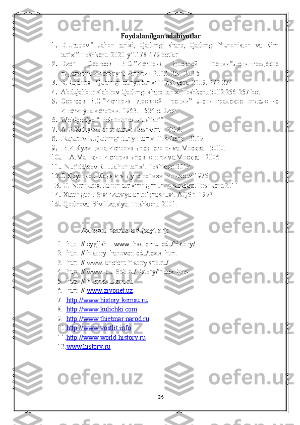 Foydalanilgan adabiyotlar
1. D.Uraqov.”   Jahon   tarixi,   Qadimgi   sharq,   Qadimgi   Yunoniston   va   Rim
tarixi”.Toshkent. 2020-yil.178-179 betlar
2. Dzen .   Сергеев   В.С.”История   Древней   Греции”Ленинградское
отделение Института истории.2003.  200-202 б
3. R.Rajabov” Qadimgi dunyo tarixi” Toshkent. 2009. 272-274
4. Abdujabbor Kabirov Qadimgi sharq tarixi.Toshkent.2002.256-257-bet 
5. Сергеев   В.С.”История   Древней   Греции”   Ленинградское   отделение
Института истории.  1963. - 524 с.Dzen. 
6. Wekipediya “ Pelaponnes urushlari”
7. A.G.Xoliyev.Jahon tarixi.Toshkent - 2018.
8. .Rajabov.R.Qadimgi dunyo tarixi.Toshkent - 2009.
9. .В.И.Кузищина.История древнего рима.Москва - 2000.
10. .Н.А.Машкин.История древнего рима.Москва - 2006.
11. . Nuriddinov.R.E Jahon tarixi.  Toshkent.2013.
12. С.Крушкол  Кадимги дунэ тарихи. тошкент.1975.
13.   O. Normatov. Jahon tarixining muhim sanalari.Toshkent.2011
14.   Xattington. Sivilizatsiyalar to’qnashuvi. AQSh. 1993
15.  Qodirova. Sivilizatsiya. Toshkent. 2001.
 
  Axborot manbalari (saytlar):
1. http: // eyglish – www. hss. cmu. edu/history/ 
2. http: // history. hanover. edu/texts. htm.   
3. http: // www. ancient history.spb.ru/ 
4. http: // www. eu. Spb.ru/history/index. htm.  
5. http: // Yandex.Dzen.ru. 
6. http: //  www.ziyonet.uz . 
7. http://www.history.kemsu.ru   
8. http://www.kulichki.com   
9. http://www.thietmar.narod.ru     
10. http://www.vostlit.info     
11. http://www.world.history.ru   
12. www.history.ru      
34 