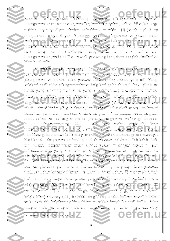 Rasmda   ko’rsatilgandek   bularning   barchasi   piktogrammalar   deymiz 2
.
Piktogrammalar asosan toshlar, metallar, bambuk poyalari, turli xil idish kabilarga
tushirib   o’yib   yozilgan   ulardan   ko’rishimiz   mumkin   山 (shān)   tog   Xitoyʻ
ierogliflarini   qariyb   6   yoki   7   mingga   yaqinini   o’rganamiz   va   shular   orqali
gaplashamiz.   Xitoy   ierogliflari   2   xil   ya’ni   bular;   piktogrammalar   va
ideogrammalarga   bo’linadi.   Piktogrammalar   nafaqat   qadimgi   Xitoy   ierogliflarida
balki   hozirgi   zamon   shakllangan   ierogliflarida   ham   bir   xil   qo’llaniladi.
Piktogrammalar  paydo bo’lishi  tasvirli  yozuvning bosqichma  bosqich rivojlanishi
bilan bog liqdir.	
ʻ
Murakkab   ierogliflarning   paydo   bo‘lishi   va   shakllanishi   mavxum   so‘z   va
tushunchalar   miqdorining   o‘sib   borishi   bilan   izoxlanadi.   Yangi   so‘zlarni   oddiy
piktogramma   va   belgilar   bilan   yozuvda   ifodalashning   imkoni   yo‘q   edi.   Yangi
so‘zlarni hosil qilish piktogrammalar va belgilarni qo‘shish orqali hosil  qilindi va
bunda   yangi   so‘zning   ma’nosi   va   yangi   so‘z   tarkibidagi   piktogramma   ma’nosi
o‘rtasida   bog‘liqlik   bor   edi.   Masalan,   木   mu   –   daraxtni   anglatadi,   ikkitasi
birgalikda   murakkab   ieroglifni   tashkil   etib,   林   lin   (o‘rmon)   morfemasini   hosil
qiladi, uchtasi bir ieroglifga birlashib, “changalzor” deb ataladi va soya ma’nosini
beradiIdeogrammalar   murakkab   sintetik   belgilar   bo‘lib,   odatda   ikkita   belgidan
iborat   bo‘ladi   va   bu   belgilar   ma’no   jihatdan   ideogramma   ma’nosiga   aloqador
bo‘ladi.   Ideogrammaning   ikkala   qismi   ham   ma’no   anglatadi,   faqat
ideogrammaning   talaffuzi   uning   qismlarining   talaffuziga   bog‘liq   bo‘lmaydi.
Talaffuzdagi bu nomuvofiqlik xitoy ieroglifining ideogrammalariga xos xususiyat
hisoblanadi.   Ideogrammalar   hosil   qila   olish   mavxum   so‘zlarni   ifodalashda   juda
qo‘l   keladi.   Ideogrammalar   orqali   so‘zlar   yasash   imkoniyati   paydo   bo‘lgan
bo‘lsada,   amalda   yangi   xosil   qilingan   so‘zlarni   yodda   saqlash   mushkul   edi.   Bu
odatda ma’nosi  o‘xshash so‘zlarning barida asosiy so‘z ishtirokini talab qilar  edi.
Shu   kabi   ideogrammalar   bilan   bog‘liq   murakkabliklar   ieroglif   yozuvida   fonetik
usul   keng   tarqalishiga   olib   keldi.   Bunda   so‘zlarning   ohangidagi   farqni   yozuvda
ifodalash uchun ko‘rsatkichlardan foydalanildi. Misol uchun,  马   ma ieroglifi, “ot”
ma’nosini beradi, deyarli shunga oxangdosh so‘z   吗   ma ieroglifi esa (qo‘shimcha
nü (ayol) belgisi bilan) ona ma’nosini beradi, quyidagi so‘zlarga e’tibor bering:  骂
ma-“so‘kmoq”   ( 口   kou-“og‘iz”   belgisi   bilan);   “chumoli”   (   虫   chong-“hasharot”
belgisi bilan).Shunday qilib, dastlabki ieroglif belgilaridan bo‘lgan tasvirli belgilar
va   ko‘rsatkichli   belgilarning   birikishidan   murakkab   ierogliflar   hosil   bo‘ldi.   Bular
ideogrammalar   va   fonogrammala   edi.   Bu   to‘rtta   ieroglif   turlari   birgalikda   xitoy
2
  Nuriddinov.R.E Jahon tarixi.  Toshkent.2013.77-bet
6 