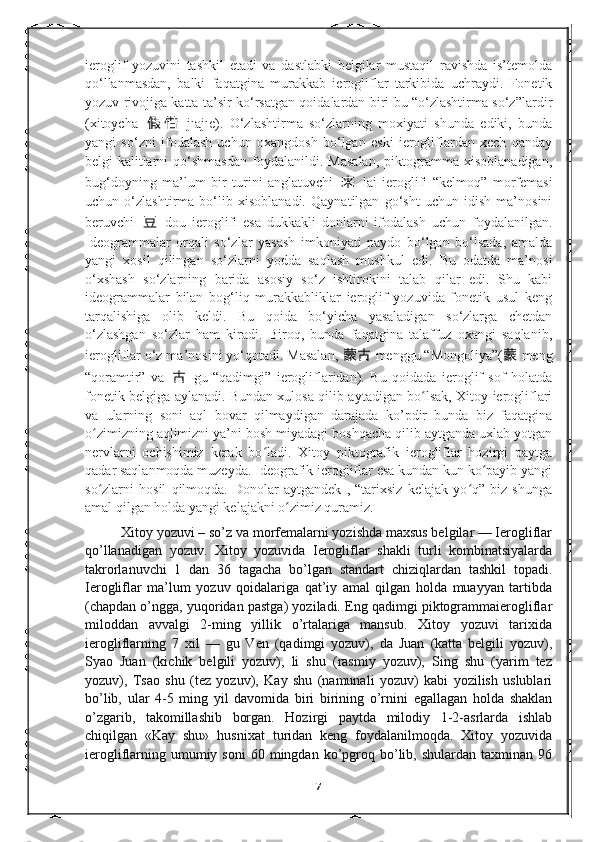 ieroglif   yozuvini   tashkil   etadi   va   dastlabki   belgilar   mustaqil   ravishda   is’temolda
qo‘llanmasdan,   balki   faqatgina   murakkab   ierogliflar   tarkibida   uchraydi.   Fonetik
yozuv rivojiga katta ta’sir ko‘rsatgan qoidalardan biri bu “o‘zlashtirma so‘z”lardir
(xitoycha   假 借   jıajıe).   O‘zlashtirma   so‘zlarning   moxiyati   shunda   ediki,   bunda
yangi   so‘zni   ifodalash   uchun   oxangdosh   bo‘lgan   eski   ierogliflardan   xech   qanday
belgi-kalitlarni   qo‘shmasdan   foydalanildi.   Masalan,   piktogramma   xisoblanadigan,
bug‘doyning   ma’lum   bir   turini   anglatuvchi   来   lai   ieroglifi   “kelmoq”   morfemasi
uchun   o‘zlashtirma   bo‘lib   xisoblanadi.   Qaynatilgan   go‘sht   uchun   idish   ma’nosini
beruvchi   豆   dou   ieroglifi   esa   dukkakli   donlarni   ifodalash   uchun   foydalanilgan.
Ideogrammalar   orqali   so‘zlar   yasash   imkoniyati   paydo   bo‘lgan   bo‘lsada,   amalda
yangi   xosil   qilingan   so‘zlarni   yodda   saqlash   mushkul   edi.   Bu   odatda   ma’nosi
o‘xshash   so‘zlarning   barida   asosiy   so‘z   ishtirokini   talab   qilar   edi.   Shu   kabi
ideogrammalar   bilan   bog‘liq   murakkabliklar   ieroglif   yozuvida   fonetik   usul   keng
tarqalishiga   olib   keldi.   Bu   qoida   bo‘yicha   yasaladigan   so‘zlarga   chetdan
o‘zlashgan   so‘zlar   ham   kiradi.   Biroq,   bunda   faqatgina   talaffuz   oxangi   saqlanib,
ierogliflar o‘z ma’nosini yo‘qotadi. Masalan,  蒙古   menggu “Mongoliya”( 蒙   meng
“qoramtir”   va   古   gu   “qadimgi”   ierogliflaridan).   Bu   qoidada   ieroglif   sof   holatda
fonetik belgiga aylanadi.   Bundan xulosa qilib aytadigan bo lsak, Xitoy ierogliflariʻ
va   ularning   soni   aql   bovar   qilmaydigan   darajada   ko’pdir   bunda   biz   faqatgina
o zimizning aqlimizni ya’ni bosh miyadagi boshqacha qilib aytganda uxlab yotgan	
ʻ
nervlarni   ochishimiz   kerak   bo ladi.   Xitoy   piktografik   ierogliflar   hozirgi   paytga	
ʻ
qadar saqlanmoqda muzeyda. Ideografik ierogliflar esa kundan kun ko payib yangi	
ʻ
so zlarni   hosil   qilmoqda.   Donolar   aytgandek   ,   “tarixsiz   kelajak   yo q”   biz   shunga	
ʻ ʻ
amal qilgan holda yangi kelajakni o zimiz quramiz.	
ʻ  
Xitoy yozuvi – so’z va morfemalarni yozishda maxsus belgilar — Ierogliflar
qo’llanadigan   yozuv.   Xitoy   yozuvida   Ierogliflar   shakli   turli   kombinatsiyalarda
takrorlanuvchi   1   dan   36   tagacha   bo’lgan   standart   chiziqlardan   tashkil   topadi.
Ierogliflar   ma’lum   yozuv   qoidalariga   qat’iy   amal   qilgan   holda   muayyan   tartibda
(chapdan o’ngga, yuqoridan pastga) yoziladi. Eng qadimgi piktogrammaierogliflar
miloddan   avvalgi   2-ming   yillik   o’rtalariga   mansub.   Xitoy   yozuvi   tarixida
ierogliflarning   7   xil   —   gu   Ven   (qadimgi   yozuv),   da   Juan   (katta   belgili   yozuv),
Syao   Juan   (kichik   belgili   yozuv),   li   shu   (rasmiy   yozuv),   Sing   shu   (yarim   tez
yozuv),   Tsao   shu   (tez   yozuv),   Kay   shu   (namunali   yozuv)   kabi   yozilish   uslublari
bo’lib,   ular   4-5   ming   yil   davomida   biri   birining   o’rnini   egallagan   holda   shaklan
o’zgarib,   takomillashib   borgan.   Hozirgi   paytda   milodiy   1-2-asrlarda   ishlab
chiqilgan   «Kay   shu»   husnixat   turidan   keng   foydalanilmoqda.   Xitoy   yozuvida
ierogliflarning  umumiy  soni   60  mingdan   ko’pgroq  bo’lib,  shulardan   taxminan   96
7 