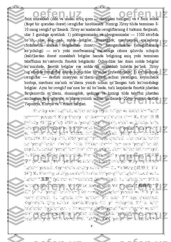 foizi murakkab (ikki va undan ortiq qism  — chiziqdan tuzilgan) va 4 foizi sodda
(faqat bir qismdan iborat) ierogliflar hisoblanadi. Hozirgi Xitoy tilida taxminan 8-
10 ming ieroglif qo’llanadi. Xitoy an’analarida ierogliflarning 6 turkumi farqlanib,
ular   3   guruhga   ajratiladi:   1)   piktogrammalar   va   ideogrammalar   —   1500   atrofida
bo’lib,   ular   eng   qad.   sodda   belgilar,   shuningdek,   mavhumroq   ma’nolarni
ifodalovchi   aralash   belgilardan   iborat;   2)   fonogrammalar   (ierogliflarning
ko’pchiligi)   —   so’z   yoki   morfemaning   ma’nosiga   ishora   qiluvchi   ochqich
(kalit)lardan   iborat   murakkab   belgilar   hamda   belgining   aniq   yoki   taxminan
talaffuzini   ko’rsatuvchi   fonetik   belgilardir.   Ochqichlar   har   doim   sodda   belgilar
ko’rinishida,   fonetik   belgilar   esa   sodda   va   murakkab   holatda   bo’ladi.   Xitoy
lug’atlarida   ierogliflar   odatda   ochqichlar   bo’yicha   joylashtiriladi;   3)   «o’zlashma»
ierogliflar   —   dastlab   muayyan   so’zlarni   yozish   uchun   yaratilgan,   keyinchalik
boshqa,   mavhum   ma’noli   so’zlarni   yozish   uchun   qo’llangan   turli   ko’rinishdagi
belgilar. Ayni bir ieroglif ma’nosi bir xil bo’lsada, turli laxjalarda fonetik jihatdan
farqlanuvchi   so’zlarni,   shuningdek,   qadimgi   va   hozirgi   tilda   talaffuz   jihatdan
anchagina   farq   qiluvchi   so’zlarni   yozish   uchun   qo’llanadi.   Xitoy   yozuvi   dastlab
Yaponiya, Koreya va Vetnam xalqlari. 
         Shunday savol tug iladi, kalitlar qanday paydo bo lgan va dastlab kim “kalit”ʻ ʻ
terminini   yaratgan?   Xitoy   Sharqiy   Han   davrining   tilshunos   olimi   Xu   Shen   许 慎
(milodiy   65-122-yillar)   9353   ta   iyeroglifning   birikishi,   shakli   va   holatiga   ko ra	
ʻ
turlarga ajratib chiqadi va barcha mavjud bo lgan o xshash  iyerogliflar qismlarini	
ʻ ʻ
va   ma’nosi   o zaro   yaqin   aloqada   bo lgan   murakkab   iyerogliflarni   bir   turga	
ʻ ʻ
kiritadi68. Shunday qilib, 9353 iyeroglif  540 turga ajratiladi. Ular  orasida har  bir
tur   iyerogliflardan   o xshash   holda   birikkan   qismini   ham   asos   iyerogliflar   deb	
ʻ
ataydi, bu turdagi iyerogliflarni bosh o ringa qo yib, ularni kalitlar deb nomlaydi.	
ʻ ʻ
Bu 540 ta kalitlardan foydalanib Xu Shen kichik muhrli yozuvda yozilgan “ 说文解
字 ”   (shuō  wén   jiě   zì-   iyeroglif   va   so z   izohi)   deb   nomlangan   Xitoyning   birinchi
ʻ
lug atini   yaratadi.   Keyinchalik   Janubiy   sulola   olimi   Gu   Ye   Wang   (	
ʻ 顾 野 王   519-
581) Xu Shenning uslubiga asoslanib boshqa bir iyerogliflar lug atini tuzadi va bu	
ʻ
lug atni   “	
ʻ 玉 篇 ”   (yù   piān-sof   maqolalar)   deb   nomlaydi.   Bu   lug atda   jami   542   ta	ʻ
kalitlar ro yhati kiritilgan. Min sulolasi davriga kelib, Mei Ying Zuo ( 	
ʻ 梅膺祚 ) “ 字
汇 ”   (zì huì -iyerogliflar to plami) deb nomlangan lug atni yaratadi va 1615- yilda	
ʻ ʻ
nashr   qildiradi.   Bu   lug atda   olim   kalitlarni   540   tadan   214   taga   qisqartiradi.
ʻ
Keyinchalik   Qing   sulolasi   davrida.Xitoyda   400   yil   mobaynida   214   ta   kalitli
belgilardan foydalanilgan. U bir  vaqtning o zida iyeroglifikani o rganish va tahlil	
ʻ ʻ
etish   uchun   asos   va   Xitoy   lug atlari   qo llanmalarida   iyeroglif   izlash   universal	
ʻ ʻ
belgilar   ro yhati   bo lib   xizmat   qildi.   1964-yil   XXR   iyerogliflarni   soddalashtirish	
ʻ ʻ
8 