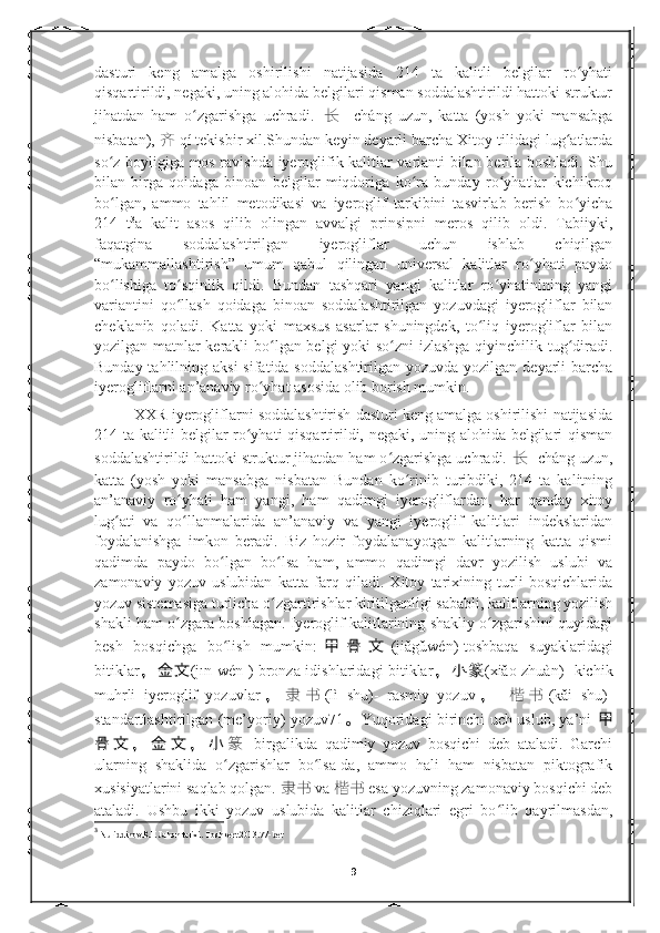 dasturi   keng   amalga   oshirilishi   natijasida   214   ta   kalitli   belgilar   ro yhatiʻ
qisqartirildi, negaki, uning alohida belgilari qisman soddalashtirildi hattoki struktur
jihatdan   ham   o zgarishga   uchradi.  	
ʻ 长 -   cháng   uzun,   katta   (yosh   yoki   mansabga
nisbatan),  齐 qí tekisbir xil.Shundan keyin deyarli barcha Xitoy tilidagi lug atlarda	
ʻ
so z boyligiga mos ravishda iyeroglifik kalitlar varianti bilan berila boshladi. Shu	
ʻ
bilan   birga   qoidaga   binoan   belgilar   miqdoriga   ko ra   bunday   ro yhatlar   kichikroq	
ʻ ʻ
bo lgan,   ammo   tahlil   metodikasi   va   iyeroglif   tarkibini   tasvirlab   berish   bo yicha	
ʻ ʻ
214   t 3
a   kalit   asos   qilib   olingan   avvalgi   prinsipni   meros   qilib   oldi.   Tabiiyki,
faqatgina   soddalashtirilgan   iyerogliflar   uchun   ishlab   chiqilgan
“mukammallashtirish”   umum   qabul   qilingan   universal   kalitlar   ro yhati   paydo	
ʻ
bo lishiga   to sqinlik   qildi.   Bundan   tashqari   yangi   kalitlar   ro yhatinining   yangi	
ʻ ʻ ʻ
variantini   qo llash   qoidaga   binoan   soddalashtirilgan   yozuvdagi   iyerogliflar   bilan	
ʻ
cheklanib   qoladi.   Katta   yoki   maxsus   asarlar   shuningdek,   to liq   iyerogliflar   bilan	
ʻ
yozilgan matnlar kerakli bo lgan belgi yoki so zni izlashga qiyinchilik tug diradi.	
ʻ ʻ ʻ
Bunday tahlilning aksi  sifatida soddalashtirilgan  yozuvda yozilgan deyarli  barcha
iyerogliflarni an’anaviy ro yhat asosida olib borish mumkin. 	
ʻ
XXR iyerogliflarni soddalashtirish dasturi keng amalga oshirilishi natijasida
214 ta kalitli belgilar ro yhati qisqartirildi, negaki, uning alohida belgilari qisman	
ʻ
soddalashtirildi hattoki struktur jihatdan ham o zgarishga uchradi. 	
ʻ 长 - cháng uzun,
katta   (yosh   yoki   mansabga   nisbatan   Bundan   ko rinib   turibdiki,   214   ta   kalitning	
ʻ
an’anaviy   ro yhati   ham   yangi,   ham   qadimgi   iyerogliflardan,   har   qanday   xitoy	
ʻ
lug ati   va   qo llanmalarida   an’anaviy   va   yangi   iyeroglif   kalitlari   indekslaridan	
ʻ ʻ
foydalanishga   imkon   beradi.   Biz   hozir   foydalanayotgan   kalitlarning   katta   qismi
qadimda   paydo   bo lgan   bo lsa   ham,   ammo   qadimgi   davr   yozilish   uslubi   va	
ʻ ʻ
zamonaviy   yozuv   uslubidan   katta   farq   qiladi.   Xitoy   tarixining   turli   bosqichlarida
yozuv sistemasiga turlicha o zgartirishlar kiritilganligi sababli, kalitlarning yozilish	
ʻ
shakli ham o zgara boshlagan. Iyeroglif kalitlarining shakliy o zgarishini quyidagi	
ʻ ʻ
besh   bosqichga   bo lish   mumkin:	
ʻ 甲 骨 文 (jiǎgǔwén)-toshbaqa   suyaklaridagi
bitiklar ， 金 文 (jīn wén )-bronza idishlaridagi bitiklar ， 小 篆 (xiǎo zhuàn)- kichik
muhrli   iyeroglif   yozuvlar ， 隶 书 (lì   shū)-   rasmiy   yozuv ，   楷 书 (kǎi   shū)-
standartlashtirilgan (me’yoriy) yozuv71 。 Yuqoridagi birinchi uch uslub, ya’ni   甲
骨 文 ， 金 文 ， 小
篆   birgalikda   qadimiy   yozuv   bosqichi   deb   ataladi.   Garchi
ularning   shaklida   o zgarishlar   bo lsa-da,   ammo   hali   ham   nisbatan   piktografik
ʻ ʻ
xusisiyatlarini saqlab qolgan.  隶书   va  楷书 esa yozuvning zamonaviy bosqichi deb
ataladi.   Ushbu   ikki   yozuv   uslubida   kalitlar   chiziqlari   egri   bo lib   qayrilmasdan,	
ʻ
3
  Nuriddinov.R.E Jahon tarixi. Toshkent.2013.77-bet
9 