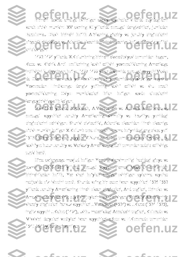 Birinchi   davrda   amalga   oshirilgan   asosiy   sayohatlar   sifatida   quyidagilarni
sanab   o‘tish   mumkin:   XV   asrning   80-yillarida   portugal   dengizchilari,   jumladan
Bartolomeu   Diash   birinchi   bo‘lib   Afrikaning   g‘arbiy   va   janubiy   qirg‘oqlarini
o‘rganib chiqishgan va Atlantika okeanidan Hind okeaniga bo‘lgan dengiz yo‘lini
aniqlashgan.
1492-1494 yillarda X.Kolumbning birinchi ekspeditsiyasi tomonidan Bagam,
Katta   va   Kichik   Antil   orollarining   kashf   etilishi   yevropaliklarning   Amerikaga
intilishini kuchaytirgan bo‘lsa, 1497-1499 yillar davomida portugal sayyohi Vasko
da   Gama   tomonidan   arab   yo‘l   boshlovchilari   yordamida   uyushtirilgan   sayohat
Yevropadan   Hindistonga   dengiz   yo‘lining   kashf   etilishi   va   shu   orqali
yevropaliklarning   Osiyo   mamlakatlari   bilan   bo‘lgan   savdo   aloqalarini
kengaytirishiga olib kelgan.
1498-1502   yillarda   X.Kolumb,   A.Vespuchchi   va   A.Oxeda   kabi   ispan   va
portugal   sayyohlari   Janubiy   Amerikaning   shimoliy   va   Braziliya   yonidagi
qirg‘oqlarini   ochishgan.   Shunisi   qiziqarliki,   Atlantika   okeanidan   Tinch   okeaniga
o‘tish mumkin bo‘lgan X.Kolumb topa olmagan Panama bo‘ynidagi eng qisqa yo‘l
1513-1525 yillarda ispan sayyohi  V.Nune de Bilbao tomonidan kashf  etilgan.   Bu
kashfiyot butun Janubiy va Markaziy Amerikaning turli tomondan tadqiq etilishiga
turtki berdi.
O‘rta   asrlargacga   mavjud   bo‘lgan   Yerning   sharsimonligi   haqidagi   g‘oya   va
taxminlar   1519-1522   yillarda   portugal   sayyohi   Fernan   Magellan   tomonidan
birinchilardan   bo‘lib,   Yer   shari   bo‘ylab   amalga   oshirilgan   aylanma   sayohat
natijasida   o‘z   isbotini   topdi.   Shunda   so‘ng   bir   qator   ispan   sayyohlari   1526-1552
yillarda   Janubiy   Amerikaning   Tinch   okean   qirg‘oqlari,   And   tog‘lari,   Orinoko   va
Amazonka daryolarining quyilishi joylarini kashf etishgan. Shimoliy Amerikaning
sharqiy qirg‘oqlari fransuz sayyohlari J.Verratsano (1524) va J.Karte (1534-1535),
ingliz sayyohi J.Kabot (1494), ushbu materikdagi Appalachi tog‘lari, Kolorado va
Missisipi   daryolari   vodiylari   ispan   sayyohlari   e.Soto   va   F.Koronado   tomonidan
1540-1542 yillarda o‘rganilgan. 