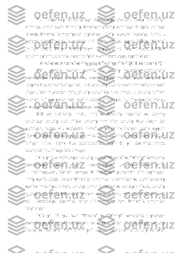 YU.F.Lisyanskiy   rahbarligidagi   ekspeditsiya   a’zolari,   Gavay   orollaridan
shimolga   tomon   suzib   Shimoliy   Amerikani   g‘arbiy   sohilidagi   Kodyak   orolidagi
Rossiya-Amerika   kompaniyalari   joylashgan   ilmiy   kuzatish   bazasiga   borib,   u
yerlarni   tabiati   haqida   kuzatishlar   olib   borib,   orqaga   qaytib   Govoy,   Marshal
orollari   orqali,   Xitoyni   sharqiy   qismi   bo‘ylab,   Hind   okeani   orqali,   Afrikani
janubini aylanib, atlantika okeani bo‘ylab suzib Peterburgga qaytib kelgan.
Arktika va Antarktikaning geografik o‘rganilishi (XIX-asr boshlari)
XVIII   asrning   ikkinchi   yarmida   bu   Janubiy   materikni   qidirib,ingliz
ekspeditsiyasi   yo‘lga   chiqqan.   Bu   ekspeditsiyaga   mashhur   ingliz   dengizchisi
Djeyms Kuk rahbarlik qilgan edi. D.Kuk janubiy qutb doirasini bir necha bor kesib
o‘tgan, lekin muzlardan o‘tib, janubiy quruqlikka bora olmadi. U janubda bo‘lishi
mumkin   bo‘lgan   yerlar   hech   qachon   tadqiq   qilinmaydi,   bu   o‘lkani   tabiat   mangu
sovuqqa maxkum etgan degan xulosaga kelgan. 
XIX   asr   boshlarida   Tinch,   Hind   va   Atlantika   okeanlari   va   ularning
janubidagi   Janubiy   qutb   o‘lkasi   umumiy   nom   bilan   Janubiy   Muz   okeani   deb
yuritilgan,   hamda   shu   vaqtgacha   noma’lum   yerlar   hisoblangan.   Ingliz   sayyohi
Djems   Kukka   ekspeditsiyasi   davomida   bu   hududning   ozgina   qismi   ma’lum
bo‘lgan   holos.   Djems   Kuk   tadqiqotlaridan   keyin   50   yil   davomida   birorta
tadqiqotchi bu o‘lkaga kira olmagan.
1819 yil rus ma’muriyati Janubiy qutbga “Vostok” va “Mirniy” kemalarida
ekspeditsiya   tashkil   qilgan.   Ekspeditsiyaga   umumiy   rahbar   qilib,
F.F.Bellinsgauzen,   ikkinchi   kemaga   M.P.Lazarevni   yordamchi   qilib   tayinlagan.
Ilmiy   vazifa   ularga   Dengiz   Minstrligi   tomonidan   topshirilgan   va   ularning   asosiy
vazifasi imkoniyat boricha Janubga tomon borishlari va qanday bo‘lsada, Janubiy
Qutbga   kirib   borib,   Yer   sharini   u   qismi   xaqida   ko‘proq   ma’lumot   olishlari   kerak
edi.   Ekspeditsiya   davomida   ishlar   olib   borishlar   ham   Ministrlik   tomonidan
belgilangan. 
1819   yil   16   iyul   kuni   “Vostok”   va   “Mirniy”   kemalarida   joylashgan
ekspeditsiya   a’zolari   Krnashtad,   Rio-de-Janeyro,   undan   Dj.Kuk   ochgan   Janubiy
Georgi   va   “Sandvich   Yer”i   tomon   yo‘l   oldilar.   Tadqiqotchilar   Janubiy   Sandvich 