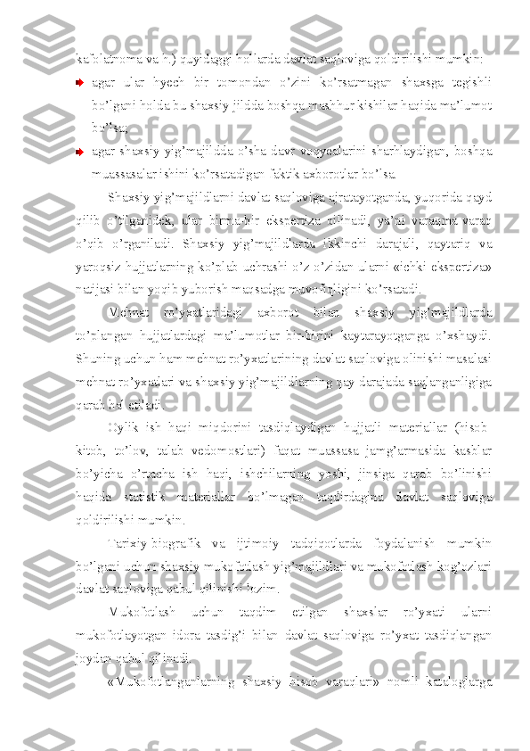 kafolatnoma va h.) quyidaggi hollarda davlat saqloviga qoldirilishi mumkin:
agar   ular   hyech   bir   tomondan   o’zini   ko’rsatmagan   shaxsga   tegishli
bo’lgani holda bu shaxsiy jildda boshqa mashhur kishilar haqida ma’lumot
bo’lsa;
agar   shaxsiy   yig’majildda   o’sha   davr   voqyealarini   sharhlaydigan,   boshqa
muassasalar ishini ko’rsatadigan faktik axborotlar bo’lsa.
Shaxsiy yig’majildlarni davlat saqloviga ajratayotganda, yuqorida qayd
qilib   o’tilganidek,   ular   birma-bir   ekspertiza   qilinadi,   ya’ni   varaqma-varaq
o’qib   o’rganiladi.   Shaxsiy   yig’majildlarda   ikkinchi   darajali,   qaytariq   va
yaroqsiz hujjatlarning ko’plab uchrashi o’z-o’zidan ularni «ichki ekspertiza»
natijasi bilan yoqib yuborish maqsadga muvofiqligini ko’rsatadi.
Mehnat   ro’yxatlaridagi   axborot   bilan   shaxsiy   yig’majildlarda
to’plangan   hujjatlardagi   ma’lumotlar   bir-birini   kaytarayotganga   o’xshaydi.
Shuning uchun ham mehnat ro’yxatlarining davlat saqloviga olinishi masalasi
mehnat ro’yxatlari va shaxsiy yig’majildlarning qay darajada saqlanganligiga
qarab hal etiladi.
Oylik   ish   haqi   miqdorini   tasdiqlaydigan   hujjatli   materiallar   (hisob-
kitob,   to’lov,   talab   vedomostlari)   faqat   muassasa   jamg’armasida   kasblar
bo’yicha   o’rtacha   ish   haqi,   ishchilarning   yoshi,   jinsiga   qarab   bo’linishi
haqida   statistik   materiallar   bo’lmagan   taqdirdagina   davlat   saqloviga
qoldirilishi mumkin.
Tarixiy-biografik   va   ijtimoiy   tadqiqotlarda   foydalanish   mumkin
bo’lgani uchun shaxsiy mukofotlash yig’majildlari va mukofotlash kog’ozlari
davlat saqloviga qabul qilinishi lozim.
Mukofotlash   uchun   taqdim   etilgan   shaxslar   ro’yxati   ularni
mukofotlayotgan   idora   tasdig’i   bilan   davlat   saqloviga   ro’yxat   tasdiqlangan
joydan qabul qilinadi.
«Mukofotlanganlarning   shaxsiy   hisob   varaqlari»   nomli   kataloglarga 