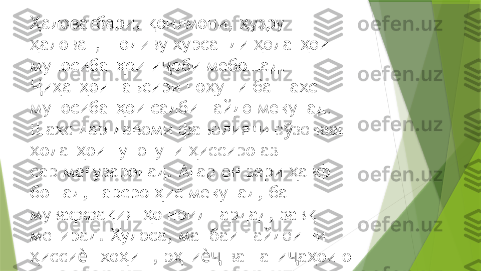 аловатбари,  оилмони,  узру  Ҳ қ ҳ
аловат, шодиву хурсанди  олат ои 
ҳ ҳ ҳ
муносибат ои и оби мебошад. 	
ҳ ҷ
и ат ои таъсири но уши ба шахс 	
Ҷ ҳ ҳ ҳ
муносибат ои салби пайдо мекунад. 	
ҳ
Шахс дар давоми фаъолияти р зонааш 	
ӯ
олат ои гуногуни  иссиро аз  	
ҳ ҳ ҳ
сар мегузаронад. Агар он зери  авф 	
ҳ
бошад, тарсро  ис мекунад, ба  	
ҳ
муваффа ият о ноил гардад, зав  	
қ ҳ қ
мегирад. Хулоса, манбаи пайдоиши  
исси т хо иш, э ти  ва нати а ои он 	
ҳ ѐ ҳ ҳ ѐҷ ҷ ҳ
аст.                  