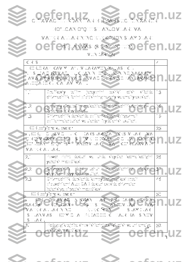 CHIZMACHILIKDAN HAR BIR DARS UCHUN ZARUR
BO’LGAN O’QITISH ANJOMLARI VA
MATERIALLARINING ELEKTRON SLAYDLARI
ISHLANMASI (8-SINF UCHUN)
MUNDARIJA:
KIRISH              
4
I BOB. GRAFIKAVIY TA`LIM JARAYONINI TASHKIL 
ETISHDA CHIZMACHILIK FANINI   O’QITISHNING NAZARIY 
- AMALIY ASOSLAR I  VA   CHIZMACHILIKNING FANLARARO
ALOQADORLIK AHAMIYATI.    
1.1 Grafikaviy   ta`lim   jarayonini   tashkil   etish   sifatida
chizmachilik fanini   o’qitishning nazariy va amaliy asoslari. 13
1.2 Umumiy o’rta ta’lim maktablarida chizmachilik fanining 
fanlararo  aloqadorligi.     16
1.3 Chizmachilik darslarida qo`llaniladigan ko`rgazmali 
qo`llanmalar turlari va ulardan foydalanish usullari.  19
I BOB  bo‘yicha xulosalar
25
II.BOB.   CHIZMCHILIK   DARSLARIDA   KESIMLAR   VA
QIRQIMLARNI   O’QITISH   METODIKASI   UCHUN   ZARUR
BO’LGAN   O’QITISH   ANJOMLARI   VA   KO’RGAZMALI
MATERIALLAR.  
2.1 Power   Point   dasturi   va   unda   slaydlar   ketma-ketligini
yaratish metodikasi. 26
2.2 Chizmachilik   darsi   uchun   materiallarining   elektron
slaydlarini tayyorlash usullari. 31
2.3 Chizmachilik  darslarida kompyuter gragikasi orqali 
o‘quvchilarni Auto CAD dasturi asosida chizmalar 
bajarishga o’rgatish metodikasi. 46
II BOB  bo‘yicha xulosalar
50
III   BOB .   CHIZMACHILIKDAN   HAR   BIR   DARS   UCHUN
ZARUR   BO’LGAN   O’QITISH   ANJOMLARI   VA
MATERIALLARINING   ELEKTRON   SLAYDLARI
ISHLANMASI   BO`YICHA   PEDAGOGIK   TAJRIBA   SINOV
ISHLARI.
3.1 Pedagogik tajriba sinov ishlarini tashkil etish va uni amalga 
oshirish metodikasi 52
1 