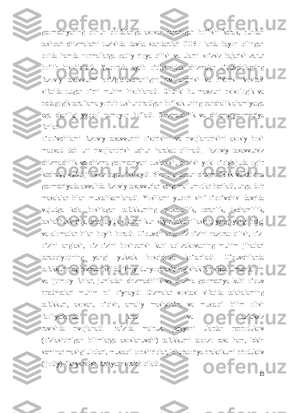 geometriyaning   qonun   qoidalariga   asosan   bajarilgan   bo‘lishi   kerak,   bundan
tashqari   chizmalarni   tuzishda   davlat   standartlari   GOST   larda   bayon   qilingan
qoida   hamda   normallarga   qat`iy   rioya   qilish   va   ularni   so‘zsiz   bajarish   zarur
bo‘lib   hisoblanadi.   Yuqorida   aytib   o‘tilganidek   chizmalar   o’quvchilarning
fazoviy   tasavvurini   qo‘zg`aluvchanligini   rivojlantirish   va   o‘stirish   vositasi
sifatida   tutgan   o‘rni   muhim   hisoblanadi.   Chunki   bu   mavzuni   psixologik   va
pedagogik taraflama yoritib tushuntiradigan bo‘lsak uning qanchalik ahamiyatga
ega   ekanligi   yaqqol   namoyon   bo‘ladi.   Chizmachilik   va   chizma   geometriya
fanlari
o‘qo‘vchilarni   fazoviy   tasavvurini   o‘stirishni   va   rivojlantirishni   asosiy   bosh
maqsad   deb   uni   rivojlantirish   uchun   harakat   qilinadi.   Fazoviy   tasavvursiz
chizmachilik   va   chizma   geometriyani   tushinish,   chizish   yoki   o‘qish   juda   og`ir
kechadi, xuddi jilovsiz otga o‘xshaydi. Shuning uchun chizmachilik va chizma
geometriyada avvalida fazoviy tasavvurlar keng ma`lumotlar beriladi, unga doir
masalalar   bilan   mustahkamlanadi.   Yoshlarni   yuqori   sinf   o‘qo‘vchisi   davrida
vujudga   kela   boshlagan   tafakkurning   mustaqillik,   teranlik,   ixchamlilik,
tashabbuskorlik, tanqidiylik sifatlari kun sayin takomillashib, yangi-yangi belgi
va   alomatlar   bilan   boyib   boradi.   O’quvchilarda   o‘z-o‘zini   nazorat   qilish,   o‘z-
o‘zini   anglash,   o‘z-o‘zini   boshqarish   kabi   aql-zakovatning   muhim   jihatlari
taraqqiyotining   yangi   yuksak   bosqichiga   ko‘tariladi.   O’quvchilarda
tafakkurining rivojlanishida, ilmiy dunyoqarashning shakllanishida umumta`lim
va   ijtimoiy   fanlar,   jumladan   chizmachilik   va   chizma   geometriya   kabi   o‘quv
predmetlari   muhim   rol   o‘ynaydi.   Cizmalar   vositasi   sifatida   talabalarning
tafakkuri,   asosan,   o‘qish,   amaliy   mashg`ulot   va   mustaqil   bilim   olish
faoliyatlarida   jadal   va   uzluksiz
ravishda   rivojlanadi.   Ba’zida   ma`ruza   jarayoni   ulardan   reproduktiv
(o‘zlashtirilgan   bilimlarga   asoslanuvchi)   tafakkurni   taqozo   etsa   ham,   lekin
seminar mashg`ulotlari, mustaqil topshiriqlar, laboratoriya praktikumi produktiv
(ijodiy) fikr yuritish faoliyatini talab qiladi. 
13 