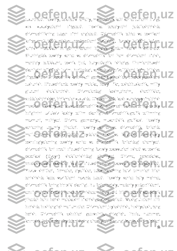 tusuntiradi. Tasviriy, dekorativ- amaliy, memorchilik kabi san`at turlarini o‘ziga
xos   xususiyatlarini   o’rgatadi.   Texnika   taraqiyotini   jadallashtirishda
chizmachilikning   tutgan   o‘rni   anglatadi.   Chizmachilik   tabiat   va   texnikani
ko‘rgazmali   idrok   etishga,   predmedlarni   tuzilishini,   fazoviy   holatini,   ko‘zga
ko‘rish   murakkab   bo‘lgan   jihatlarini   bilishga   yordam   berish   hisoblanadi.
Shuninigdek   tasviriy   san`at   va   chizmachilik   fani   ham   chizmalarni   o‘qish,
mantiqiy   tafakkurni,   texnik   ijod,   bunyodkorlik   ishlariga   ilhomlantiruvchi
ekanligini ta’kidlash lozim. Borliqdagi, san`atdagi, go‘zalliklarni ko‘ra bilishga
o‘rgatishdir.   Chizmachilik   fani:   Turli   geometrik   yasashlar,   proektsiyalashlarni
tushunish.   O‘quvchilarda   rasviriy   malaka,   badiy-   fikr,   tashabbuskorlik,   milliy
g`ururni   shakllantirish.   Chizmalardagi   kesim,qirqim,   shartliliklar,
soddalashtirishlar, birikmalar xususida. O‘quvchilarda kasb-xunarga yo‘naltirish
masalasi.   Tasviriy   san`at   va   chizmachilik   va   chizmachilik   ta`limining   asosiy
bo‘g`inini   uzluksiz   kasbiy   ta`lim   ekanligi.   Chizmachilik-grafik   ta`limning
mazmuni,   mohiyati.   Chizma   geometriya,   muxandislik   grafikasi.   Tasviriy
san`atning   umumiy   jihatlari.   Tasviriy   san`at   va   chizmachilik   fanlarida
ma`lumotnoma   adabiyotlardan   foydalana   olish   va   belgilash.   Zamonaviy
texnologiyalarning   tasviriy   san`at   va   chizmachilik   fanlaridagi   ahamiyati.
chizmachilik fani orqali o’quvchilarning fazoviy tasavvurlari oshadi  va texnika
estetikasi   (dizayn)   shakllanishidagi   ahamiyati.   Chizma,   perspektiva,
proektsiyalash,   sxemalar   haqida   o‘quvchilarning   tasavvurlarini   kengaytiradi.
Yozuv   shriftlari,   formatlar,   qiyaliklar,   tutashmalarning   ba`zi   tomonlari   bilan
tanishishda   katta   vazifalarni   nazarda   tutadi.   Tasviriy   san`at   baliy   mehnat,
chizmachilik faning bir tsikl ekanligi. Bu fanlar tarixiy, madaniy yodgorliklarni,
atrof   muhitni   asrash,   narsalarga   nisbatan   badiy   did   bilan   qarash   va   estetik
jihatdan   baho   berish   malakasini   o‘stirishga   xizmat   qiladi.   Mashg`ulotlarni   olib
borishda boshlang`ich ma`lumotlar. Chizmalarni joylashtirish, hoshiyalash, rang
berish.   Chizmachilik   asboblari   gatovolnik,   chizg`ich,   lipola,   nutromer,
krontsirkul,   bulardan   foydalanishning   ahamiyati.   Bugungi   kunda   DTS   talablari
16 