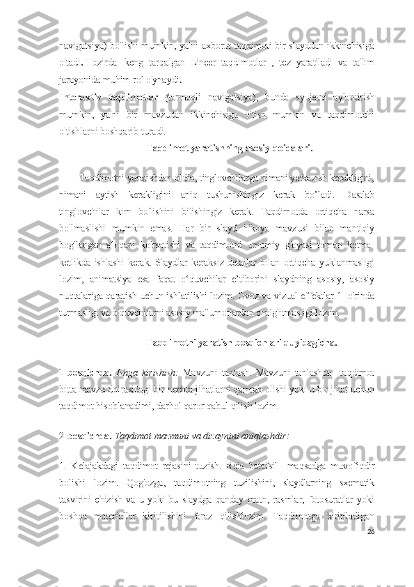 navigatsiya) bo'lishi mumkin, ya'ni axborot taqdimoti bir slayddan ikkinchisiga
o'tadi .   Hozirda     keng   tarqalgan   Lineer   taqdimotlar   ,   tez   yaratiladi   va   ta'lim
jarayonida muhim rol o'ynaydi .
Interaktiv   taqdimotlar   ( tarmoqli   navigatsiya),   bunda   syujetni   aylantirish
mumkin,   ya'ni   bir   mavzudan   ikkinchisiga   o'tish   mumkin   va   taqdimotchi
o'tishlarni boshqarib turadi.  
                                    Taqdimot yaratishning asosiy qoidalari.
        Taqdimotni yaratishdan oldin, tinglovchilarga nimani yetkazish kerakligini,
nimani   aytish   kerakligini   aniq   tushunishingiz   kerak   bo’ladi.   Dastlab
tinglovchilar   kim   bo'lishini   bilishingiz   kerak.   Taqdimotda   ortiqcha   narsa
bo'lmaslishi   mumkin   emas.   Har   bir   slayd   hikoya   mavzusi   bilan   mantiqiy
bog'langan   aloqani   ko'rsatishi   va   taqdimotni   umumiy   g'oyasi   tomon   ketma-
ketlikda   ishlashi   kerak.   Slaydlar   keraksiz   detallar   bilan   ortiqcha   yuklanmasligi
lozim,   animatsiya   esa   faqat   o‘quvchilar   e’tiborini   slaydning   asosiy,   asosiy
nuqtalariga qaratish uchun ishlatilishi lozim. Ovoz va vizual effektlar 1- o'rinda
turmasligi va o'quvchilarni asosiy ma'lumotlardan chalg'itmasligi lozim.
                                     Taqdimotni yaratish bosqichlari quyidagicha.
1-bosqichda.   Ishga   kirishish:   Mavzuni   tanlash.   Mavzuni   tanlashda     taqdimot
bitta mavzu doirasidagi bir nechta jihatlarni qamrab olishi yoki u bir jihat uchun
taqdimot hisoblanadimi, darhol qaror qabul qilish lozim.
2-bosqichda.   Taqdimot mazmuni va dizaynini aniqlashdir:
1.   Kelajakdagi   taqdimot   rejasini   tuzish.   Reja   batafsil     maqsadga   muvofiqdir
bolishi   lozim.   Qog'ozga,   taqdimotning   tuzilishini,   slaydlarning   sxematik
tasvirini   chizish   va   u   yoki   bu   slaydga   qanday   matn,   rasmlar,   fotosuratlar   yoki
boshqa   materiallar   kiritilishini   faraz   qilishlozim.   Taqdimotga   kiritiladigan
26 