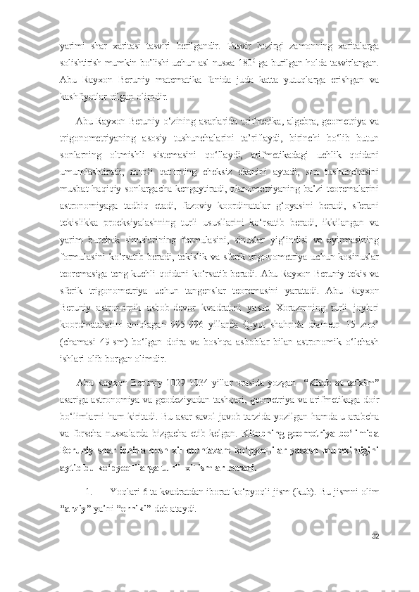 yarimi   shar   xaritasi   tasviri   berilgandir.   Tasvir   hozirgi   zamonning   xaritalarga
solishtirish mumkin bo’lishi uchun asl nusxa 180 0
  ga burilgan holda tasvirlangan.
Abu   Rayxon   Beruniy   mat ematika   fanida   juda   katta   yutuqlarga   erishgan   va
kashfiyotlar qilgan  olimdir .
         Abu Rayxon Beruniy   o‘zining asarlarida arifmetika, algebra, geometriya va
trigonometriyaning   asosiy   tushunchalarini   ta’riflaydi,   birinchi   bo‘lib   butun
sonlarning   oltmishli   sistemasini   qo‘llaydi,   arifmetikadagi   uchlik   qoidani
umumlashtiradi,   monli   qatorning   cheksiz   ekanini   aytadi,   son   tushunchasini
musbat  haqiqiy sonlargacha  kengaytiradi, planometriyaning ba’zi  teoremalarini
astronomiyaga   tadbiq   etadi,   fazoviy   koordinatalar   g‘oyasini   beradi,   sferani
tekislikka   proeksiyalashning   turli   ususllarini   ko‘rsatib   beradi,   ikkilangan   va
yarim   burchak   sinuslarining   formulasini,   sinuslar   yig‘indisi   va   ayirmasining
formulasini  ko‘rsatib  beradi, tekislik va sferik trigonometriya uchun kosinuslar
teoremasiga teng kuchli qoida ni   ko‘rsatib beradi.   Abu Rayxon Beruniy   tekis va
sferik   trigonometriya   uchun   tangenslar   teoremasini   yaratadi.   Abu   Rayxon
Beruniy   astronomik   asbob-devor   kvadratini   yasab   Xorazmning   turli   joylari
koordinatalarini   aniqlagan   995-996   yillarda   Qiyot   shahrida   diametri   15   ziro’
(chamasi   49-sm)   bo‘lgan   doira   va   boshqa   asboblar   bilan   astronomik   o‘lchash
ishlari olib borgan  olimdir .
         Abu Rayxon Beruniy 1029-1034 yillar orasida yozgan    “Kitob at-tafxim”
asariga astronomiya va geodeziyadan tashqari, geometriya va arifmetikaga doir
bo‘limlarni ham kiritadi. Bu asar savol-javob tarzida yozilgan hamda u arabcha
va   forscha   nusxalarda   bizgacha   etib   kelgan.   Kitobning   geometriya   bo‘limida
Beruniy   shar   ichida   besh   xil   muntazam   ko‘pyoqlilar   yasash   mumkinligini
aytib bu ko‘pyoqlilarga turli  xil ismlar beradi.
1. Yoqlari 6 ta kvadratdan iborat ko‘pyoqli jism (kub).  Bu jismni olim
“ arziy ”  ya’ni  “erniki”  deb ataydi.
32 