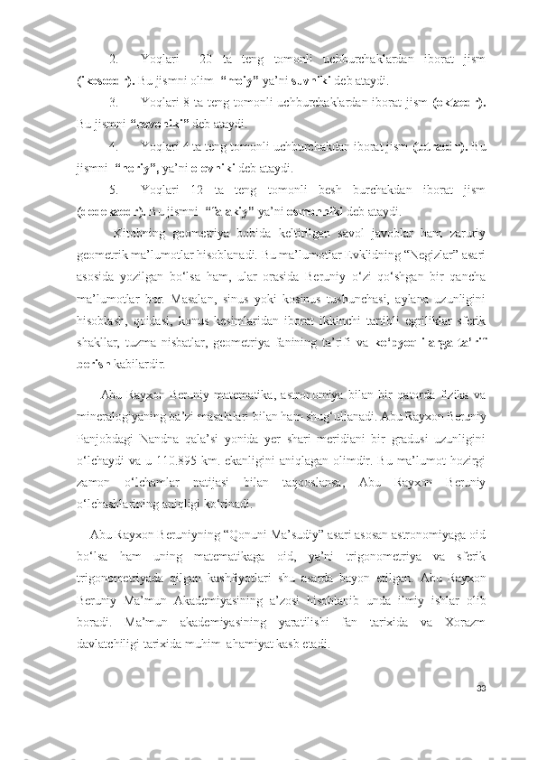 2. Yoqlari     20   ta   teng   tomonli   uchburchaklardan   iborat   jism
(ikosoedr).   Bu jismni olim   “moiy”  ya’ni  suvniki  deb ataydi.
3. Yoqlari  8 ta teng tomonli  uchburchaklardan iborat jism   (oktaedr).
Bu jismni  “havoniki”  deb ataydi.
4. Yoqlari 4 ta teng tomonli uchburchakdan iborat jism  (tetraedr).   Bu
jismni   “noriy”,  ya’ni  olovniki  deb ataydi.
5. Yoqlari   12   ta   teng   tomonli   besh   burchakdan   iborat   jism
(dodekaedr).  Bu jismni   “falakiy”  ya’ni  osmonniki  deb ataydi.
          Kitobning   geometriya   bobida   keltirilgan   savol   javoblar   ham   zaruriy
geometrik ma’lumotlar hisoblanadi. Bu ma’lumotlar Evklidning “Negizlar” asari
asosida   yozilgan   bo‘lsa   ham,   ular   orasida   Beruniy   o‘zi   qo‘shgan   bir   qancha
ma’lumotlar   bor.   Masalan,   sinus   yoki   kosinus   tushunchasi,   aylana   uzunligini
hisoblash,   qoidasi,   konus   kesimlaridan   iborat   ikkinchi   tartibli   egriliklar   sferik
shakllar,   tuzma   nisbatlar,   geometriya   fanining   ta’rifi   va   ko‘pyoqlilarga   ta’rif
berish  kabilardir.
          Abu  Rayxon   Beruniy   matematika,   astronomiya   bilan   bir   qatorda   fizika   va
mineralogiyaning ba’zi masalalari bilan ham shug‘ullanadi.  Abu Rayxon Beruniy
Panjobdagi   Nandna   qala’si   yonida   yer   shari   meridiani   bir   gradusi   uzunligini
o‘lchaydi  va u 110.895 km. ekanligini aniqlagan olimdir. Bu ma’lumot  hozirgi
zamon   o‘lchamlar   natijasi   bilan   taqqoslansa,   Abu   Rayxon   Beruniy
o‘lchashlarining aniqligi ko‘rinadi.
    Abu Rayxon Beruniyning “Qonuni Ma’sudiy” asari asosan astronomiyaga oid
bo‘lsa   ham   uning   matematikaga   oid,   ya’ni   trigonometriya   va   sferik
trigonometriyada   qilgan   kashfiyotlari   shu   asarda   bayon   etilgan.   Abu   Rayxon
Beruniy   Ma’mun   A kademiyasining   a’zosi   hiso b lanib   unda   ilmiy   ishlar   olib
boradi.   Ma’mun   akademiyasining   yaratilishi   fan   tarixida   va   Xorazm
davlatchiligi tarixida muhim  ahamiyat kasb etadi.
33 