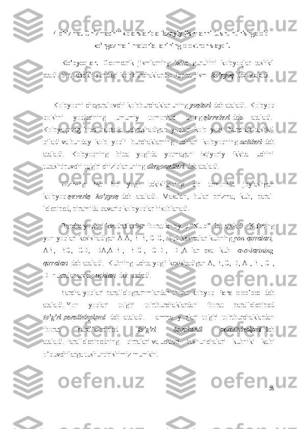4-chizma.   Chizmachilik darslarida fazoyiy jismlarni tushuntirishga oid
ko’rgazmali materiallarining elektron slaydi.
Ko'pyoqlar.       Geometrik   jismlarning   katta   guruhini   ko'pyoqlar   tashkil
etadi. Sirti chekli sondagi  ko'pburchaklardan iborat jism     ko'pyoq   d eb ataladi.    
     Ko'pyoqni chegaralovchi ko'pburchaklar uning   yoqlari   d eb ataladi.    Ko'pyoq
qo'shni   yoqlarining   umumiy   tomonlari   uning   qirr α l α ri   d eb   ataladi.  
Ko'pyoqning   bitta   nuqtada   uchrashadigan   yoqlari   ko'p   yoqli   burchak   tashkil
qiladi   va   bunday   ko'p   yoqli   burchaklarning   uchlari   ko'pyoqning   uchl α ri   d eb
ataladi.   Ko'pyoqning   bitta   yog'ida   yotmagan   ixtiyoriy   ikkita   uchini
tutashtiruvchi   to'g'ri   chiziqlar uning   di α gon α ll α ri   d eb ataladi.  
O'zining   har   bir   yog'i   tekisligining   bir   tomonida   joylashgan
ko'pyoq   q α v α riq   ko'pyoq   d eb   ataladi.   Masalan,   bular   prizma,   kub,   paral -
lelepiped, piramida qavariq ko'pyoqlar hisoblanadi.                    
Barcha yoqlari kvadratlardan iborat ko'pyoq “ Kub”  d eb ataladi.     Kubning
yon yoqlari kesishadigan   A
1 A, B
1 B, C
1   C, D
1 D kesmalar kubning   yon qirralari,
AB,   BC,   CD,   DA,A
1 B
1 ,   B
1 C
1 ,   C
1 D
1 ,   D
1 ,A
1   lar       esa   kub     asoslarining
qirralari   d eb ataladi.     Kubning uchta yog'i kesishadigan   A, B,
  C, D, A
1 , B
1 , C
1   ,
D
1   nuqtalar uning   uchlari   d eb ataladi.  
            B archa   yoqlari   parallelograrnmlardan   iborat   ko'pyoq   Parallelepiped   d eb
ataladi.   Yon   yoqlari   to'g'ri   to'rtburchaklardan   iborat   parallelepiped
to'g'ri   parallelepiped   d eb   ataladi.     H amma   yoqlari   to'g'ri   to'rtburchaklardan
iborat   parallelepiped     to'g'ri   burchakli   parallelepiped   d eb
ataladi.   Parallelepipedning   qirralari   va   uchlari   tushunchalari   kubniki   kabi
o’quvchilarga tushuntirishimiz mumkin.
35 