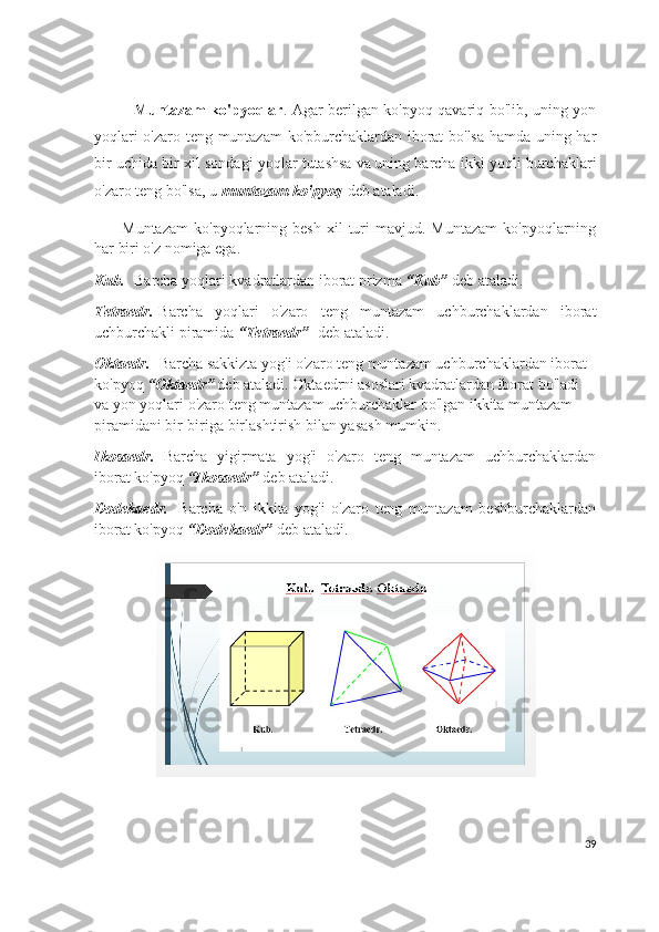 Muntazam ko'pyoqlar . Agar berilgan ko'pyoq qavariq bo'lib, uning yon
yoqlari o'zaro teng muntazam  ko'pburchaklardan iborat bo'lsa hamda uning har
bir uchida bir xil sondagi yoqlar tutashsa   va   uning barcha ikki yoqli burchaklari
o'zaro teng bo'lsa, u   muntazam ko'pyoq   d eb ataladi.  
          Muntazam   ko'pyoqlarning  besh  xil   turi  mavjud.  Muntazam  ko'pyoqlarning
har biri o'z nomiga ega.
Kub.    Barcha yoqlari kvadratlardan iborat prizma   “Kub”  d eb ataladi.  
Tetraedr.   Barcha   yoqlari   o'zaro   teng   muntazam   uchburchaklardan   iborat
uchburchakli piramida  “Tetraedr”     d eb ataladi.  
Oktaedr.    Barcha sakkizta yog'i o'zaro teng muntazam uchburchaklardan iborat 
ko'pyoq   “ Oktaedr”   d eb ataladi.   Oktaedrni   asoslari kvadratlardan iborat bo'ladi 
va yon yoqlari o'zaro teng muntazam uchburchaklar bo'lgan ikkita muntazam 
piramidani bir-biriga birlashtirish bilan yasash mumkin.
Ikosaedr.     Barcha   yigirmata   yog'i   o'zaro   teng   muntazam   uchburchaklardan
iborat ko'pyoq  “Ikosaedr”   d eb ataladi.  
Dodekaedr.     Barcha   o'n   ikkita   yog'i   o'zaro   teng   muntazam   beshburchaklardan
iborat ko'pyoq  “Dodekaedr”   d eb ataladi.  
      
39 