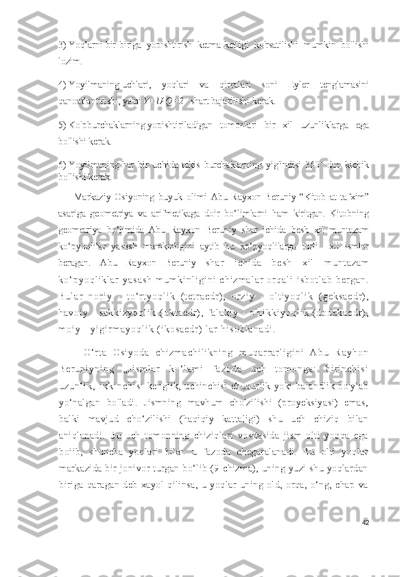 3)   Yoqlarni   bir-biriga   yopishtirish   ketma-ketligi   ko'rsatilishi   mumkin   bo'lishi
lozim.
4)   Yoyilmaning   uchlari,   yoqlari   va   qirralari   soni   Eyler   tenglamasini
qanoatlantirishi, ya'ni   Y+U-Q=2     shart bajarilishi kerak.
5)   Ko'pburchaklarning   yopishtiriladigan   tomonlari   bir   xil   uzunliklarga   ega
bo'lishi kerak.
6)   Yoyilmaning   har   bir   uchida   tekis   burchaklarning   yig'indisi   360°   dan   kichik
bo'lishi kerak.
        Markaziy   Osiyoning   buyuk   olimi   Abu   Rayxon   Beruniy   “Kitob   at-tafxim”
asariga   geometriya   va   arifmetikaga   doir   bo‘limlarni   ham   kiritgan.   Kitobning
geometriya   bo‘limida   Abu   Rayxon   Beruniy   shar   ichida   besh   xil   muntazam
ko‘pyoqlilar   yasash   mumkinligini   aytib   bu   ko‘pyoqlilarga   turli     xil   ismlar
beragan.   Abu   Rayxon   Beruniy   s h a r   i c h i d a   b e s h   x i l   m u n t a z a m
k o ‘ p y o q l i k l a r   y a s a s h   m u m k i n l i g i n i   c h i z m a l a r   o r q a l i   i s b o t l a b   b e r g a n .
B u l a r   n o r i y   -   t o ‘ r t y o q l i k   ( t e t r a e d r ) ,   o r z i y   -   o l t i y o q l i k   ( g e k s a e d r ) ,
h a v o i y   -   s a k k i z y o q l i k   ( o k t a e d r ) ,   f a l a k i y   -   o ' n i k k i y o q l i k   ( d o d e k a e d r ) ,
m o i y   -   y i g i r m a y o q l i k   ( i k o s a e d r )   l a r   h i s o b l a n a d i .  
        O ‘ r t a   O s i y o d a   c h i z m a c h i l i k n i n g   m u q a r r a r l i g i n i   A b u   R a y h o n
B e r u n i y n i n g   „ J i s m l a r   k o ‘ l a m i   f a z o d a   u c h   t o m o n g a :   b i r i n c h i s i
u z u n l i k ,   i k k i n c h i s i   kenglik,   uchinchisi   chuqurlik   yoki   balandlik   bo'ylab
yo‘nalgan   bo'ladi.   Jismning   mavhum   cho'zilishi   (proyeksiyasi)   emas,
balki   mavjud   cho‘zilishi   (haqiqiy   kattaligi)   shu   uch   chiziq   bilan
aniqlanadi.   Bu   uch   tomonning   chiziqlari   vositasida   jism   olti   yoqqa   ega
boiib,   shuncha   yoqlari   bilan   u   fazoda   chegaralanadi.   Bu   olti   yoqlar
markazida   bir  jonivor   turgan  bo‘lib  (9-chizma),  uning  yuzi   shu  yoqlardan
biriga   qaragan   deb   xayol   qilinsa,   u   yoqlar   uning   old,   orqa,   o‘ng,   chap   va
42 