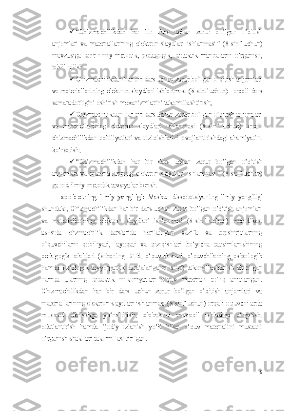  “Chizmachilikdan   har   bir   dars   uchun   zarur   bo’lgan   o’qitish
anjomlari   va   materiallarining   elektron   slaydlari   ishlanmasi ”   (8-sinf   uchun)
mavzusiga   doir   ilmiy-metodik,   pedagogik,   didaktik   manbalarni   o’rganish,
tahlil qilish. 
 Chizmachilikdan har bir dars uchun zarur bo’lgan o’qitish anjomlari
va materiallarining elektron slaydlari  ishlanmasi   (8-sinf uchun)   orqali   dars
samaradorligini oshirish mexanizmlarini takomillashtirish;
 Chizmachilikdan har bir dars uchun zarur bo’lgan o’qitish anjomlari
va   materiallarining   elektron   slaydlari   ishlanmasi   (8-sinf   uchun)   orqali
chizmachilikdan qobiliyatlari va qiziqishlarini rivojlantirishdagi ahamiyatini
ko‘rsatish;
 “Chizmachilikdan   har   bir   dars   uchun   zarur   bo’lgan   o’qitish
anjomlari   va   materiallarining   elektron   slaydlari   ishlanmasi ”   (8-sinf   uchun)
ga oid ilmiy-metodik tavsiyalar berish.
          Tadqiqotning   ilmiy   yangiligi:   Maskur   dissertatsiyaning   ilmiy   yangiligi
shundaki,   Chizmachilikdan  har  bir  dars  uchun  zarur   bo’lgan  o’qitish  anjomlari
va   materiallarining   elektron   slaydlari   ishlanmasi   (8-sinf   uchun)   metodikasi
asosida   chzmachilik   darslarida   beriladigan   vazifa   va   topshiriqlarning
o’quvchilarni   qobiliyati,   layoqati   va   qiziqishlari   bo‘yicha   taqsimlanishining
pedagogik   talablari   (sohaning   DTS,   o‘quv   dasturi,   o’quvchilarning   psixologik
hamda   fiziologik   tayyorgarlik   darajalariga   mosligi)   takomillashtirilib   chiqilgan
hamda   ularning   didaktik   imkoniyatlari   o‘quv   materiali   to‘liq   aniqlangan.
Chizmachilikdan   har   bir   dars   uchun   zarur   bo’lgan   o’qitish   anjomlari   va
materiallarining elektron slaydlari ishlanmasi (8-sinf uchun) orqali o'quvchilarda
mustaqil   fikrlashga   yo‘naltirish,   talabalarni   mustaqil   ishlashga   o‘rgatish,
odatlantirish   hamda   ijodiy   izlanish   yo‘li   bilan   o‘quv   materialini   mustaqil
o‘rganish shakllari takomillashtirilgan.
5 