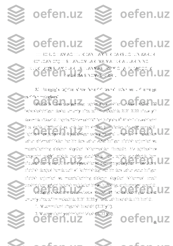 III BOB. CHIZMACHILIKDAN HAR BIR DARS UCHUN ZARUR
BO’LGAN O’QITISH ANJOMLARI VA MATERIALLARINING
ELEKTRON SLAYDLARI ISHLANMASI BO`YICHA PEDAGOGIK
TAJRIBA SINOV ISHLARI.
3.1-Pedagogik   tajriba   sinov   ishlarini   tashkil   etish   va   uni   amalga
oshirish metodikasi
Magistrlik   dessirtatsiyamning   tajriba-sinov   ishlari   Jizzax   shahar   22
ixtisoslashtirilgan   davlat   umumiy   o’rta   ta’lim   maktabida   2021-2022   o’quv   yili
davomida o’tkazildi. Tajriba “Chizmachilik” fani bo’yicha 8 a
-8 b
-sinf o`quvchilarini
2   ta   sinfda   olib   borildi   va   unda   har   bir   sinfdan   30   nafardan   o’quvchi   qatnashdi.
Tajriba   sinov jarayonida foydalanilgan asosiy  materi al Umumta`lim  maktablari
uchun   chizmachilikdan   har   bir   dars   uchun   zarur   bo’lgan   o’qitish   anjomlari   va
materiallarining   elektron   slaydlari   ishlanmasi dan   iboratdir.   Biz   tajriba sinov
jarayonini   tashkil   etishda   nazorat   guruhlarida   ham,   tajriba   guruhlarida   ham
o’quvchilarning soni, Geometrik yasashlar va ularni proyektsiyalari  mavzularini
o’qitlish darajasi hamda turli xil ko’rinishdagi   har bir dars uchun zarur bo’lgan
o’qitish   anjomlari   va   materiallarining   elektron   slaydlari   ishlanmasi   orqali
topshiriqlarni to’g`ri bajarish malakalari bir xil bo’lishiga e`tiborimizni qaratildi.
Pedagogik   eksperimentlar   Jizzax   shahar   22   ixtisoslashtirilgan   davlat
umumiy o’rta ta’lim maktabida  2021-2022 yillarda uch bosqichda olib borildi. 
1.  Muammolarni o‘rganish bosqichi (2021yili).
2. Muammolarni yechimlarini izlash (2022 yili).
51 