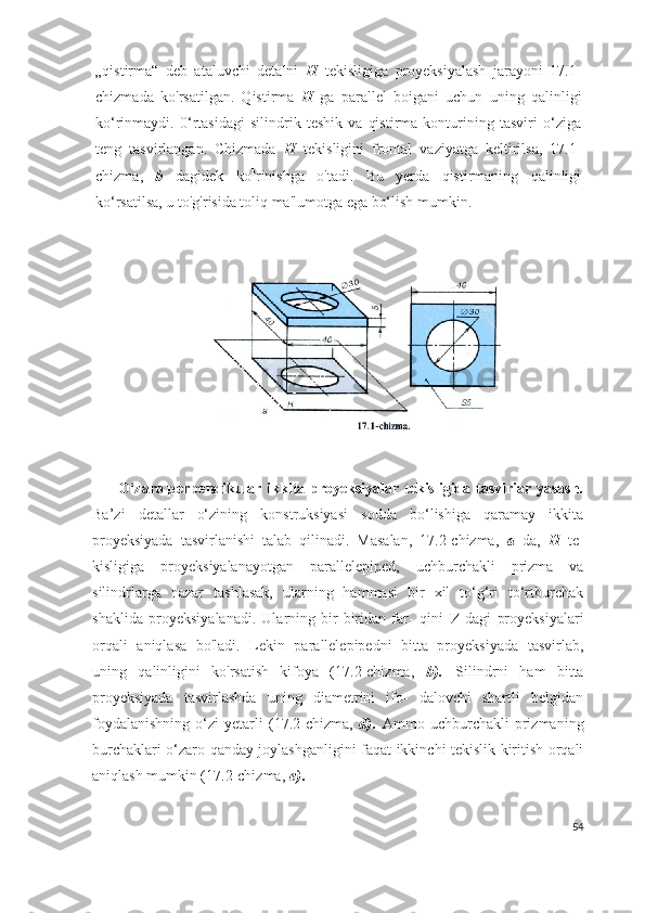 „qistirma“   deb   ataluvchi   detalni   H   tekisligiga   proyeksiyalash   jarayoni   17.1-
chizmada   ko'rsatilgan.   Qistirma   H   ga   parallel   boigani   uchun   uning   qalinligi
ko‘rinmaydi.   0‘rtasidagi   silindrik   teshik   va   qistirma   konturining   tasviri   o‘ziga
teng   tasvirlangan.   Chizmada   H   tekisligini   frontal   vaziyatga   keltirilsa,   17.1-
chizma,   b   dagidek   ko k
rinishga   o'tadi.   Bu   yerda   qistirmaning   qalinligi
ko‘rsatilsa, u to'g'risida toliq ma'lumotga ega bo‘lish mumkin.
                                  O‘zaro perpendikular ikkita proyeksiyalar tekisligida tasviriar yasash.
Ba’zi   detallar   o‘zining   konstruksiyasi   sodda   bo‘lishiga   qaramay   ikkita
proyeksiyada   tasvirlanishi   talab   qilinadi.   Masalan,   17.2-chizma,   a   da,   H   te-
kisligiga   proyeksiyalanayotgan   pa rallelepiped,   uchburchakli   prizma   va
silindrlarga   nazar   tashlasak,   ularning   hammasi   bir   xil   to‘g‘ri   to‘rtburchak
shaklida   proyeksiya lanadi.   Ularning   bir-biridan   far-   qini   V   dagi   proyeksiyalari
orqali   aniqlasa   bo'ladi.   Lekin   parallelepipedni   bitta   proyeksiyada   tasvirlab,
uning   qalinligini   ko'rsatish   kifoya   (17.2-chizma,   b).   Silindrni   ham   bitta
proyeksiyada   tasvirlashda   uning   diametrini   ifo-   dalovchi   shartli   belgidan
foydalanishning   o‘zi   yetarli   (17.2-chizma,   d).   Ammo   uchburchakli   prizmaning
burchaklari o‘zaro qanday joylashganligini faqat ikkinchi tekislik kiritish orqali
aniqlash mumkin (17.2-chizma,  e).
54 