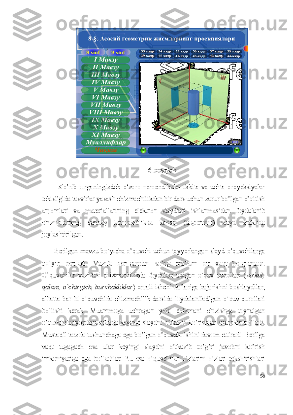 6-bosqich
             Ko’rib turganingizdek   o‘zaro perpendikular ikkita va uchta proyeksiyalar
tekisligida tasviriar yasash  chizmachilikdan bir dars uchun zarur bo’lgan o’qitish
anjomlari   va   materiallarining   elektron   slaydlari   ishlanmasi dan   foydalanib
chizmalarning   qanday   ketmaketlikda   kelishi   (algotitimi)   slayd   shaklida
joylashtirilgan.
       Berilgan mavzu bo`yicha o’quvchi uchun tayyorlangan slayd o’quvchilarga
qo’yib   beriladi.   Vazifa   berilgandan   so’ng   ma’lum   bir   vaqt   belgilanadi.
O’quvchilar   vazifani   chizmachilikda   foydalaniladigan   o`quv   qurollari   ( serkul,
qalam, o`chirgich, burchakliklar ) orqali ishchi daftariga bajarishni boshlaydilar,
albatta bar bi o`quvchida chizmachilik darsida foydalaniladigan o`quv qurollari
bo`lishi   kerak.   Muammoga   uchragan   yoki   chizmani   chizishga   qiynalgan
o’quvchilar yordam sifatida keyingi slaydni o’tkazib ko’rishlari mumkin bo’ladi.
Mustaqil tarzda tushunchaga ega bo’lgan o’quvchi ishini davom ettiradi. Berilga
vaqt   tugagach   esa   ular   keyingi   slaydni   o’tkazib   to’g’ri   javobni   ko’rish
imkoniyatiga   ega   bo’ladilar.   Bu   esa   o’quvchilar   o’zlarini   o’zlari   tekshirishlari
56 
