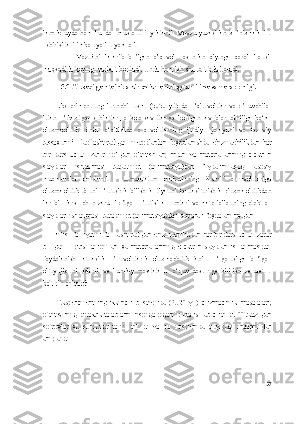 hamda uyda ham bundan mustaqil foydalanib Mavzu yuzasidan ko’nikmalarini
oshirishlari imkoniyatini yaratadi.
                  Vazifani   bajarib   bo’lgan   o’quvchi   osondan   qiyinga   qarab   borish
maqsadida keyingi variant beriladi. Unda ham ish shu tartibda boradi.
3.2  O‘tkazilgan tajriba-sinov ishlarining tahlili va samaradorligi .
          Eksperimentning   birinchi   qismi   (2020   yil)   da   o‘qituvchilar   va   o’quvchilar
bilan  o‘tkazilgan   suhbatlar ,  anketa   savollariga   berilgan  javoblar   tahliliga   ko‘ra,
chizmachilik   fanini   o‘qitishda   o`quvchilarning   ijodiy     jarayoni   va   fazoviy
tassavurini     faollashtiradigan   metodlardan   foydalanishda   chizmachilikdan   har
bir   dars   uchun   zarur   bo’lgan   o’qitish   anjomlari   va   materiallarining   elektron
slaydlari   ishlanmasi   taqadimot   (animatsiya)dan   foydalinmasligi   asosiy
muammolar   aniqlandi.     Umumtalim   maktabining   8-sinif   o`quvchilariga
chizmachilik fanini o‘qitishda bilish faoliyatini faollashtirishda   c hizmachilikdan
har bir dars uchun zarur bo’lgan o’qitish anjomlari va materiallarining elektron
slaydlari ishlanmasi   taqadimot (animatsiya)dan samarali foydalanilmagan.
         Bilish faoliyatini faollashtiradigan   chizmachilikdan har bir dars uchun zarur
bo’lgan   o’qitish   anjomlari   va   materiallarining   elektron   slaydlari   ishlanmasi dan
foydalanish   natijasida   o’quvchilarda   chizmachilik   fanini   o‘rganishga   bo‘lgan
ehtiyojlarini   oshirdi   va   bunday   masalalarni   o‘quv   dasturiga   kiritish   zaruratini
keltirib chiqardi.
          Eksperementning   ikkinchi   bosqichida   (2020   yil)   chizmachilik   masalalari,
o‘qitishning didaktik talablarni hisobga olgan holda ishlab chiqildi. O‘tkazilgan
so‘rovlar   va   suhbatlar   tahlil   qilindi   va   bu   bosqichida   quyidagi   muammolar
aniqlandi:
57 