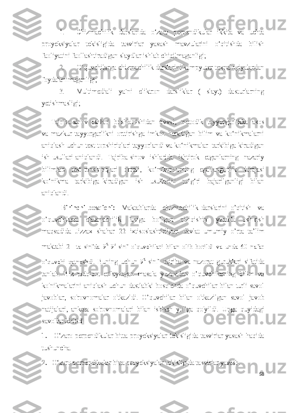 1. Chizmachilik   darslarida   o‘zaro   perpendikular   ikkita   va   uchta
proyeksiyalar   tekisligida   tasviriar   yasash   mavzularini   o‘qitishda   bilish
faoliyatini faollashtiradigan slaydlar ishlab chiqilmaganligi;
2. O`quvchilarga chizmachilik darslarini kompyuter texnalogiyalardan
foydalanimaganligi;
3. Multimediali   ya`ni   eliktron   darsliklar   (   slayt)   dasturlarning
yetishmasligi;
       Tajriba-sinov   ishlari   boshlanishidan   avval,   metodik   tayyorgarlikka   asos
va   mazkur   tayyorgarlikni   orttirishga   imkon   beradigan   bilim   va   ko‘nikmalarni
aniqlash uchun test topshiriqlari tayyorlandi va ko‘nikmalar  tarkibiga kiradigan
ish   usullari   aniqlandi.     Tajriba-sinov     ishlarida     ishtirok     etganlarning     nazariy
bilimlari     test   topshiriqlari     orqali,     ko‘nikmalarning     egallanganlik     darajasi
ko‘nikma     tarkibiga   kiradigan     ish     usullarini     to‘g‘ri     bajarilganligi     bilan
aniqlandi.  
            Birinchi   bosqichi:     Maktablarda     chizmachilik   darslarini   o’qitish     va
o’quvchilarni   chizmachilik   faniga   bo’lgan   qiziqishini   yanada   oshirish
maqsadida   Jizzax   shahar   22   ixtisoslashtirilgan   davlat   umumiy   o’rta   ta’lim
maktabi   2     ta   sinfda   9 a
-9 b
-sinf   o`quvchilari   bilan   olib   borildi   va   unda   60   nafar
o’quvchi   qatnashdi.   Buning   uchun   9 a
- sinf     tajriba   va   nazorat   guruhlari   sifatida
tanlab.   Biz   tadqiqot   etilayotgan   masala   yuzasidan   o’quvchilarning   bilim   va
ko'nikmalarini aniqlash uchun dastlabki  bosqichda o’quvchilar bilan turli savol
javoblar,   so'rovnomalar   o'tkazldi.   O’quvchi lar   bilan   o'tkazilgan   savol   javob
natijalari,   anketa   so'rovnomalari   bilan   ishlash   yo'lga   qo'yildi.   Unga   quyidagi
savollar kiritidi
1.      O‘zaro perpendikular bitta proyeksiyalar tekisligida tasviriar yasash haqida
tushuncha.
2 .     O‘zaro perpendikular bitta proyeksiyalar tekisligida tasviriar yasash.
58 