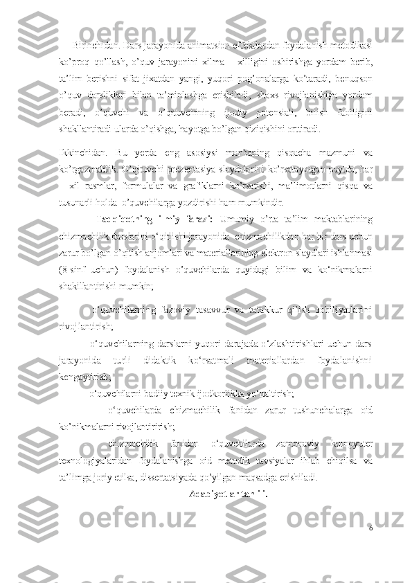       Birinchidan.  Dars jarayonida animatsion effektlardan foydalanish metodikasi
ko’proq   qo’llash,   o’quv   jarayonini   xilma   –   xilligini   oshirishga   yordam   berib,
ta’lim   berishni   sifat   jixatdan   yangi,   yuqori   pog’onalarga   ko’taradi,   benuqson
o’quv   darsliklari   bilan   ta’minlashga   erishiladi,   shaxs   rivojlanishiga   yordam
beradi,   o’quvchi   va   o’qituvchining   ijodiy   potensiali,   bilish   faolligini
shakllantiradi ularda o’qishga, hayotga bo’lgan qiziqishini orttiradi.
Ikkinchidan.   Bu   yerda   eng   asosiysi   manbaning   qisqacha   mazmuni   va
ko’rgazmalilik.  O’qituvchi   prezentasiya   slaydalarini   ko’rsatayotgan  paytda,  har
–   xil   rasmlar,   formulalar   va   grafiklarni   ko’rsatishi,   ma’limotlarni   qisqa   va
tusunarli holda  o’quvchilarga yozdirishi ham mumkindir.
            Tadqiqotning   ilmiy   farazi:   Umumiy   o’rta   ta’lim   maktablarining
chizmachilik darslarini o‘qitlishi jarayonida  chizmachilikdan har bir dars uchun
zarur bo’lgan o’qitish anjomlari va materiallarining elektron slaydlari ishlanmasi
(8-sinf   uchun)   foydalanish   o’quvchilarda   quyidagi   bilim   va   ko‘nikmalarni
shakillantirishi mumkin;
-   o‘quvchilarning   fazoviy   tasavvur   va   tafakkur   qilish   qobiliyatlarini
rivojlantirish ;
-   o‘quvchilarning darslarni yuqori darajada o‘zlashtirishlari uchun dars
jarayonida   turli   didaktik   ko‘rsatmali   materiallardan   foydalanishni
kengaytirish;
-   o‘quvchilarni badiiy texnik ijodkorlikka yo‘naltirish;  
- o‘quvchilarda   chizmachilik   fani dan   zarur   tushunchalarga   oid
ko’nikmalarni rivojlantirirish;  
- chizmachilik   fani dan   o‘quvchilar d a   zamonaviy   kompyuter
texnologiyalaridan   foydalanish ga   oid   metodik   tavsiyalar   ihlab   chiqilsa   va
ta’limga joriy etilsa, dissertatsiyada qo’yilgan maqsadga erishiladi. 
Adabiyotlar tahlili.
6 