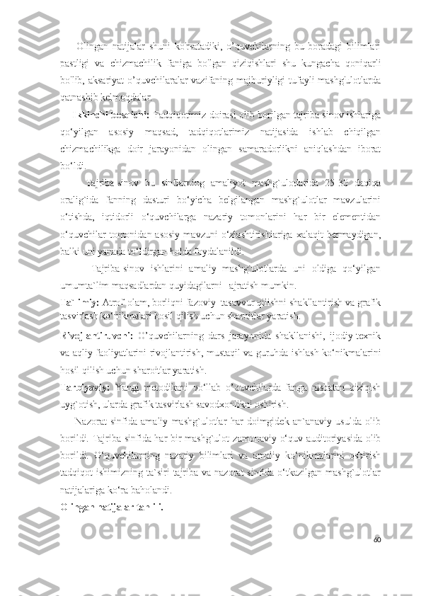         Olingan   natijalar   shuni   ko'rsatadiki,   o’quvchilarning   bu   boradagi   bilimlari
pastligi   va   chizmachilik   faniga   bo'lgan   qiziqishlari   shu   kungacha   qoniqarli
bo'lib, aksariyat  o’quvchilaralar  vazifaning majburiyligi tufayli  mashg'ulotlarda
qatnashib kelmoqdalar. 
       Ikkinchi bosqichi :   Tadqiqotimiz doirasi olib borilgan tajriba-sinov ishlariga
qo‘yilgan   asosiy   maqsad,   tadqiqotlarimiz   natijasida   ishlab   chiqilgan
chizmachilikga   doir   jarayoni dan   olingan   samaradorlikni   aniqlashdan   iborat
bo‘ldi. 
        Tajriba-sinov   bu   sinflarning   amaliyot   mashg`ulotlarida   25-30   daqiqa
oralig`ida   fanning   dasturi   bo‘yicha   belgilangan   mashg`ulotlar   mavzularini
o‘tishda,   iqtidorli   o‘quvchilarga   nazariy   tomonlarini   har   bir   elementidan
o‘quvchilar  tomonidan  asosiy  mavzuni  o‘zlashtirishlariga  xalaqit  bermaydigan,
balki uni yanada to‘ldirgan holda foydalanildi.
          Tajriba-sinov   ishlarini   amaliy   mashg`ulotlarda   uni   oldiga   qo‘yilgan
umumta`lim maqsadlardan quyidagilarni    ajratish mumkin.
Ta`limiy:  Atrof-olam, borliqni fazoviy   tasavvur qilishni shakllantirish va grafik
tasvirlash ko‘nikmalari hosil qilish uchun sharoitlar yaratish. 
Rivojlantiruvchi:   O’quvchilarning   dars   jarayonida   shakllanishi,   ijodiy-texnik
va aqliy faoliyatlarini rivojlantirish, mustaqil va guruhda ishlash ko‘nikm a larini
hosil qilish uchun sharoitlar yaratish.
Tarbiyaviy:   Yangi   metodikani   qo‘llab   o’ quvchi larda   fanga   nisbatan   qiziqish
uyg`otish, ularda grafik tasvirlash savodxonlikni oshirish. 
        Nazorat   sinfida   amaliy   mashg`ulotlar   har   doimgidek   an`anaviy   usulda   olib
borildi. Tajriba sinfida har bir mashg`ulot   zamonaviy   o‘quv auditoriyasida olib
borildi.   O‘quvchilarning   nazariy   bilimlari   va   amaliy   ko‘nikmalarini   oshirish
tadqiqot  ishimizning  ta`siri  tajriba va  nazorat  sinfida  o‘tkazilgan  mashg`ulotlar
natijalariga ko‘ra baholandi. 
Olingan   natijalar   tahlili.
60 