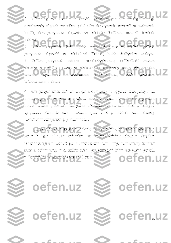 1.   Ta`limning   texnik   vositalari   asosida   tashkil   etilgan   dars   mashg`ulotlariga
noan`anaviy   o‘qitish   metodlari   qo‘llanilsa   dars   yanada   samarali   va   tushunarli
bo‘lib,   dars   jarayonida   o‘quvchi   va   talabalar   faolligini   sezilarli   darajada
oshiradi.
2 .   Ta`lim   jarayonida   faol   o‘qitish   metodlari   o‘quv   materialini   egallash
jarayonida   o‘quvchi   va   talabalar ni   fikrlash,   bilish   faoliyatiga   undaydi.
3.   Ta`lim   jarayonida   axborot   texnologiyalarining   qo‘llanilishi   muhim
ahamiyatga ega. Bu   o‘quvchi  va talabalar ning zamonaviy texnika vositalaridan
unumli   foydalanish   ko‘nikmalarini   shakllantiradi,   texnik   ijodkorlik
tafakkurlarini o‘stiradi.
4.   Dars   jarayonlarida   qo‘llaniladigan   axborot   texnologiyalari   dars   jarayonida
berilayotgan   o‘quv   materialini   o‘quvchilarning   puxta   o‘zlashtirishiga   yordam
beradi,   ularning   fikrlash   faoliyatini   o‘stiradi,   har   narsani   bilishga   ishtiyoq
uyg`otadi.   Fahm-farosatli,   mustaqil   ijod   qilishga   intilish   kabi   shaxsiy
fazilatlarini tarbiyalashga yordam beradi.
          Xulosa   qilib   shuni   aytish   mumkinki   “Chizmachilikdan   har   bir   dars   uchun
zarur   bo’lgan   o’qitish   anjomlari   va   materiallarining   elektron   slaydlari
ishlanmasi ”(8-sinf   uchun)   ga   oid   manbalarni   ham   ilmiy,   ham   amaliy   tahlillar
asosida   ta’lim   jarayoniga   tadbiq   etish     yoshlarimizni   bilim   saviyasini   yanada
to‘laqonli bo‘lishga amaliy yordam beradi. 
                                 
67 